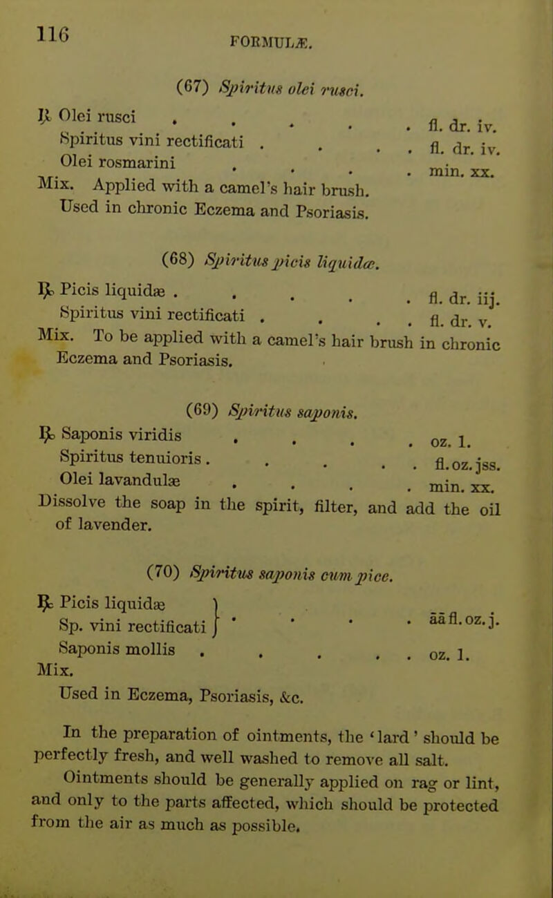 FOEMULiE, (67) Spiritns olei nisei. llOleirusci Spiritus vini rectificati . . . . fl, dr. iv. Olei rosmarini . . _ Mix. Applied with a camel's hair bnish. Used in chronic Eczema and Psoriasi.s. mm, XX- (68) Spiritm picu lujuida. 9= Picis liquidse A ^jj. jjj 8piritus vini rectificati . . . , fl. dr, v, * Mix. To be applied with a camel's hair brush in chronic Eczema and Psoriasis. (69) SjnHtm sapotiis. ^ Saponis viridis . , , , oz. 1 Spiritus teniiioris. , . . _ fl.oz.jss. Olei lavandulK .... min, xx. Dissolve the soap in the spirit, filter, and add the oU of lavender. (70) Sjnritm saponis mini pice. 9= Picis liquidie ] Sp. vini rectificati J ' • • • SSfl.oz.j. Saponis mollis , . . . , oz, 1, Mix. Used in Eczema, Psoriasis, &c. In the preparation of ointments, the ' lard' should be perfectly fresh, and well washed to remove all salt. Ointments should be generally applied on rag or lint, and only to the parts aflfected, which should be protected from the air as much as possible.