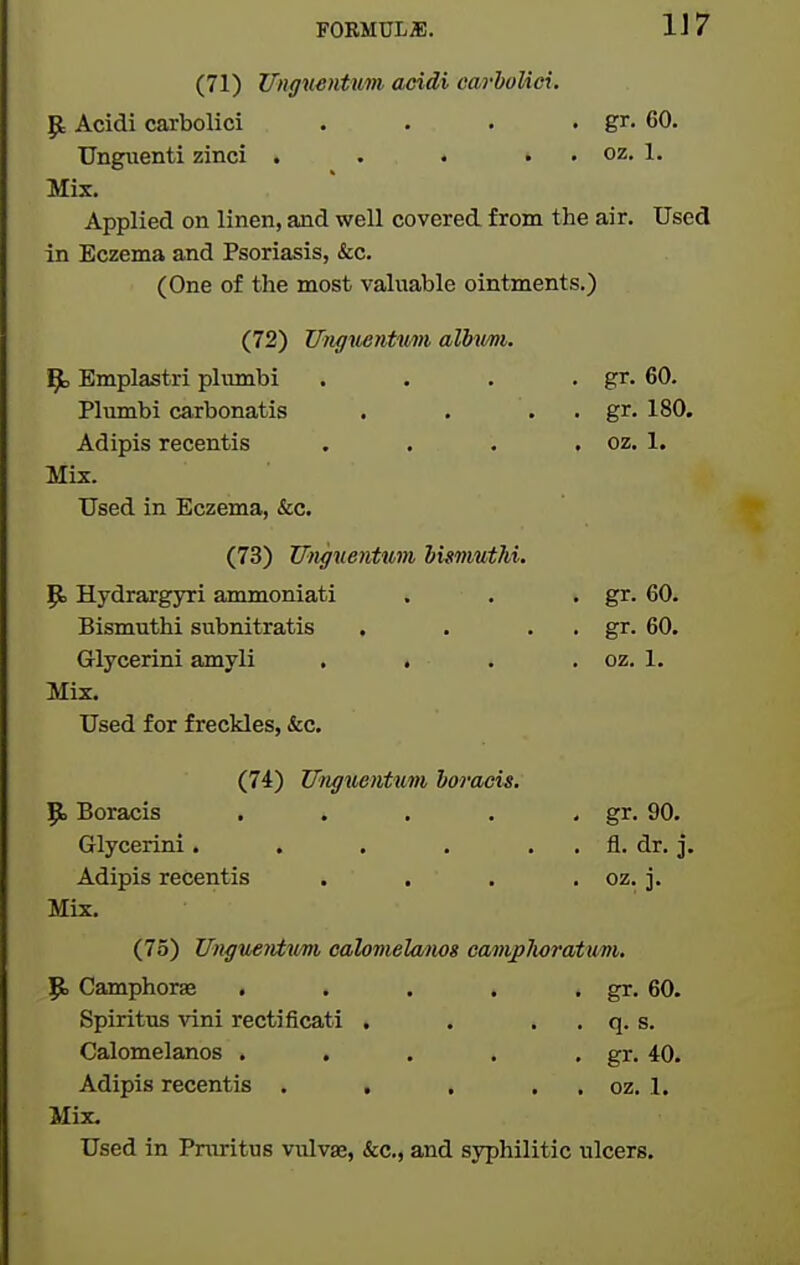 FORMULiE. 1J7 (71) Unguentum acidi carholici. P: Acidi carbolic! . . . • gr. 60, Unguenti zinci . . • . , oz. 1. Mix. Applied on linen, and well covered from the air. Used in Eczema and Psoriasis, &c. (One of the most valuable ointments.) (72) Unguentim alMvm. ^ Emplastri plvmibi . . . • gr. 60. Plumbi carbonatis . . . . gr. 180. Adipis recentis . , . , oz. 1. Mix. Used in Eczema, &c. (73) Utigiientwn huvmthi. p. Hydrargyri ammoniati . . • gr. 60. Bismuthi subnitratis , . . . gr. 60. Glycerini amyli . . . . oz. 1. Mix. Used for freckles, &c. (74) Ungiisntum horacu. 9. Boracis . . . . . gr. 90. Glycerini. . . . . . fl. dr. j. Adipis recentis . . . . oz. j. Mix. (75) Unguervtumi cahmelamg camplioratum, p, Camphorae . . . . • gr. 60. Spiritus vini recti ficati . . , . q. s. Calomelanos . . . . • gr. 40. Adipis recentis . . . . , oz. 1. Mix. Used in Pmritus vulvae, &c., and syphilitic ulcers.
