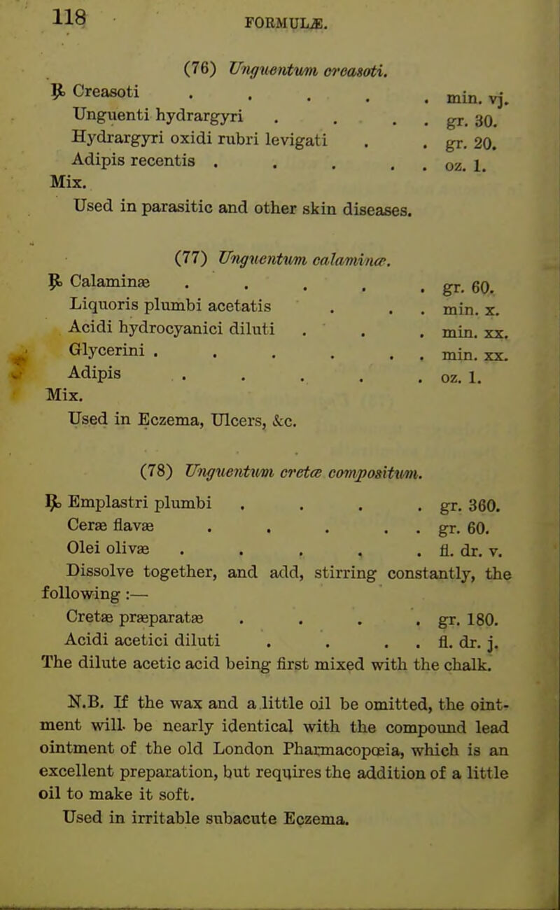(76) Ifjigustvtvmi m-easoti. $t, Creasoti .... Unguenti hydrargyri Hydrargyri oxidi rubri levigati Adipis recentis . . , . Mix. Used in parasitic and other skin diseases. (77) UtiguenUm ealamhup. p. Calaminae .... Liquoris plumbi acetatis Acidi hydrocyanici diluti Glycerini ..... Adipis .... Mix. Used in Eczema, Ulcers, &c. (78) Unguentwrn, cretm compoaitximt,. 9; Emplastri plumbi . . . . gr. 360. Ceras flavae . . . . . gr. 60. Olei olivae . . . , . fl. dr. v. Dissolve together, and add, stirring constantly, the following:— Cretse prseparatje . . . . gr. 180. Acidi acetici diluti . . . . fl. dr. j. The dilute acetic acid being first mixed with the chalk. N.B. If the wax and a little oil be omitted, the oint- ment will be nearly identical with the compound lead ointment of the old London Pharmacopceia, which is an excellent preparation, but requires the addition of a little oil to make it soft. Used in irritable subacute Eczema. min, vj. gr. 30. gr. 20. oz. 1. . gr. 60.. . min. X. . min. XX. . min. XX.