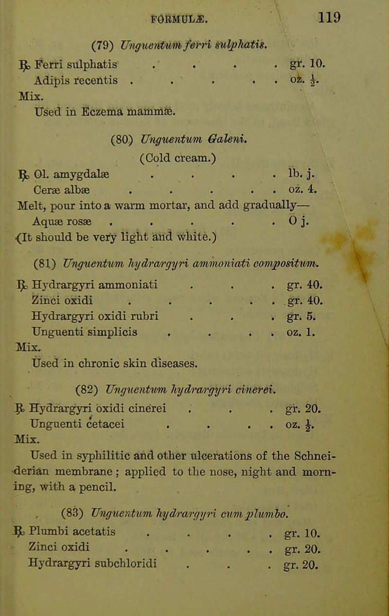 (79) Ung^ieifttm fern mdpJiatig. 'Sjo Ferri sulphatis . . . . gr. 10. AdiJ)is recentis . . . . . oi. ^. Mix. Used in Eczema mamniSfe. (80) Ungiientiim Galeni. (Cold cream.) ^ 01. amygdalae . . . .lb. j. Cerae albse . . . . . oz. 4. Melt, pour into a warm mortar, and add gradually— Aquse rosae . • . . . 0 j. ^It should be vety light iand wliite.) (81.) Unguentiim hydra/i-gyri mimomati compositxm. ^3 Hydrargyri ammoniati . . • g^^- 40. Zinci oxidi . . . . . gr. 40. Hydrargyri oxidi rubri . . • gr. 5. Unguenti simplicis . . . . oz. 1. Hix. Used in chronic skin diseases. (82) Unguentwn hydrwi'gyri citierei. 9> Hydrargyri oxidi cinerei . . . gr. 20. Unguenti cetacei . . . . oz. J. Mix. Used in syphilitic and other ulcerations of the Schnei- •derian membrane ; applied to the nose, night and morn- ing, with a pencil. (83) UiigueKhim hydra/rgyri cnmplmnbo. jPu Plumbi acetatis .... gr. 10. Zinci oxidi . . . . . gr. 20. Hydrargyri subchloridi . . • gr. 20.