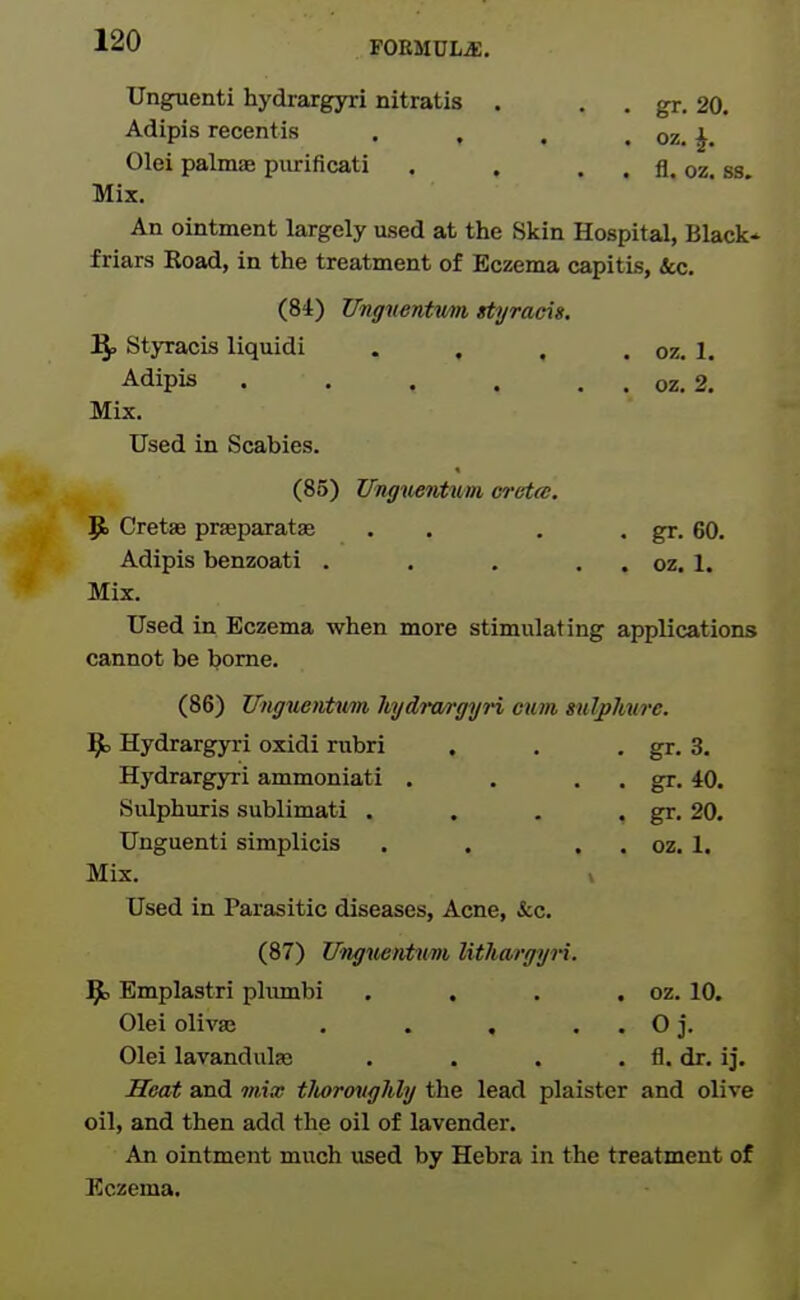 FOEMDLiE, Unguenti hydraxgyri nitratis . . . gr. 20. Adipis recentis . , . . oz. J. Olei palmae piirificati . . . . fl. oz. ss. Mix. An ointment largely used at the Skin Hospital, Black* friars Boad, in the treatment of Eczema capitis, &c. (84) Ungnentmi styracis. Ify Styracis liquidi . , . . oz. 1. Adipis oz. 2. Mix. Used in Scabies. (85) ITnguentum creta. P> Cretae prseparataa . . . . gr. 60. Adipis benzoati . . . . . oz. 1. Mix. Used in Eczema when more stimulating applications cannot be borne. (86) Unguentwn hydra/rgyri cum s^ilphure. J^o Hydrargyri oxidi rubri . . • gr. 3. Hydrargyri ammoniati . . . . gr. 40. Sulphuris sublimati . . . . gr, 20. Unguenti simplicis . . . . oz. 1. Mix. » Used in Parasitic diseases. Acne, i:c. (87) Ifnguentiini lithargyri. ^ Emplastri phimbi . . . . oz. 10. Olei olivas . . . . . O j. Olei lavandulas . . . . fl. dr. ij. Heat and mim tlwrouglily the lead plaister and olive oil, and then add the oil of lavender. An ointment much iised by Hebra in the treatment of Eczema.