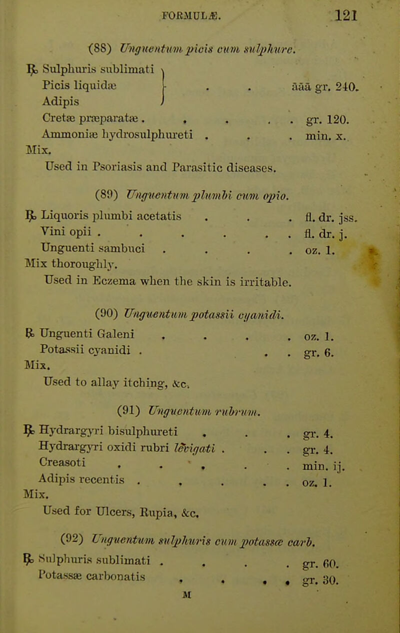 (88) Unffuentumpiois cum mlphwe Sulphuris sublimati Picis liquidic Adipis CretsB pi-jBparatie. , , . , Ammonite hydrosulphiureti , Mix. Used in Psoriasis and Parasitic diseases. (89) Uiiffwentnjn plnmM mm opio. ^ Liquoris plumbi acetatis Vini opii . . . . . . Unguenti sambuci . . . . Mix thoroughly. Used in Eczema when the skin is irritable. (90) Utigioentum potassii cyo/tiidi. E5) Unguenti Galeni . . . . Potassii cyanidi . Mix. Used to allay itching, &c. (91) UngvpnUim rnbnivi. 9^ HydrargjTi bisulphureti Hydrai-gjTi oxidi rubri Imgati . Creasoti , , • , Adipis recentis . . . . . Mix. Used for Ulcers, Rupia, &c. aaa gr. 240. gr. 120. min. X. fl. dr. jss. fl. dr. j. oz. 1. oz. 1. gr. 6. gr. 4. gr. 4. min. ij. oz. 1. (92) Ungventum mJ^?Jiurig cumpotcmce earh. 9> iSnlphuris sublimati . . . . gr. fiO. . • gr. 30. Potassae carbonatis