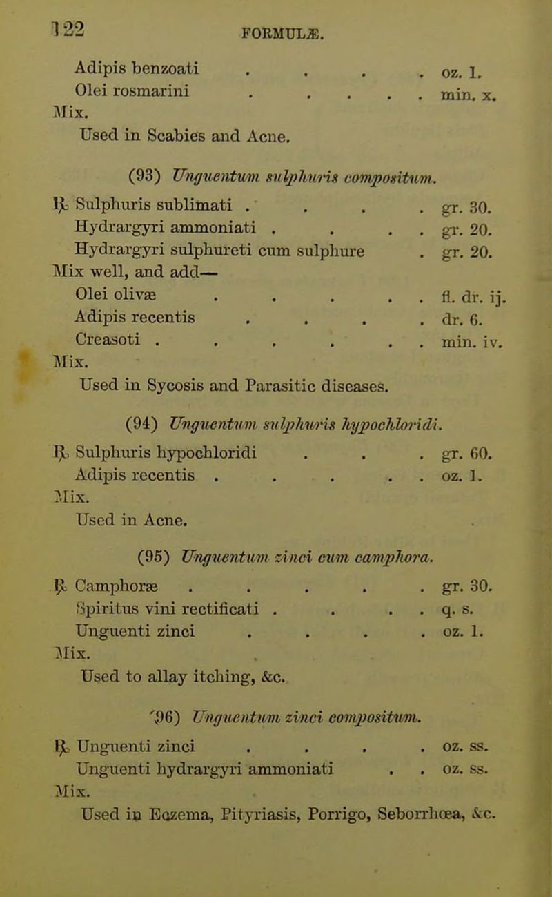 Adipis benzoati , . , . oz. 1, Olei rosmarini . .... min. x. Mix. Used in Scabies and Acne. (93) Unguentmi xnlphurix compontum. IjL- Siilphuris sublimati . Hydrargyri ammoniati . . . . gi-. 20. Hydrargyri sulphureti cum sulphure gr. 20. IVIix well, and add.— Olei olivaB . , . , . fl. dr. ij. Adipis recentis .... dr. 6. Creasoti . . , . . , min. iv. MLx. Used in Sycosis and Parasitic diseases. 1^1 Sulphiiris nypochloridi gr. 60. Adipis recentis . . . . . oz. ]. :Mix. Used in Acne. (95) Ungmntum ziiwi eum camphora. \ja/Lil,yjlLKJX.CC ..... Spiritus vini rectilicati . . . . q. s. Ungiienti zinci .... oz. 1. Jlix. Used to allay itching, &c. '56) Unguentumi zinei comjJosiUivi. 1^ Ungiienti zinci .... oz. ss. Ungiienti hydrargyri ammoniati oz. ss. Mix. Used i» Eozema, Pitj-riasis, Porrigo, Seborrhoea, &c.