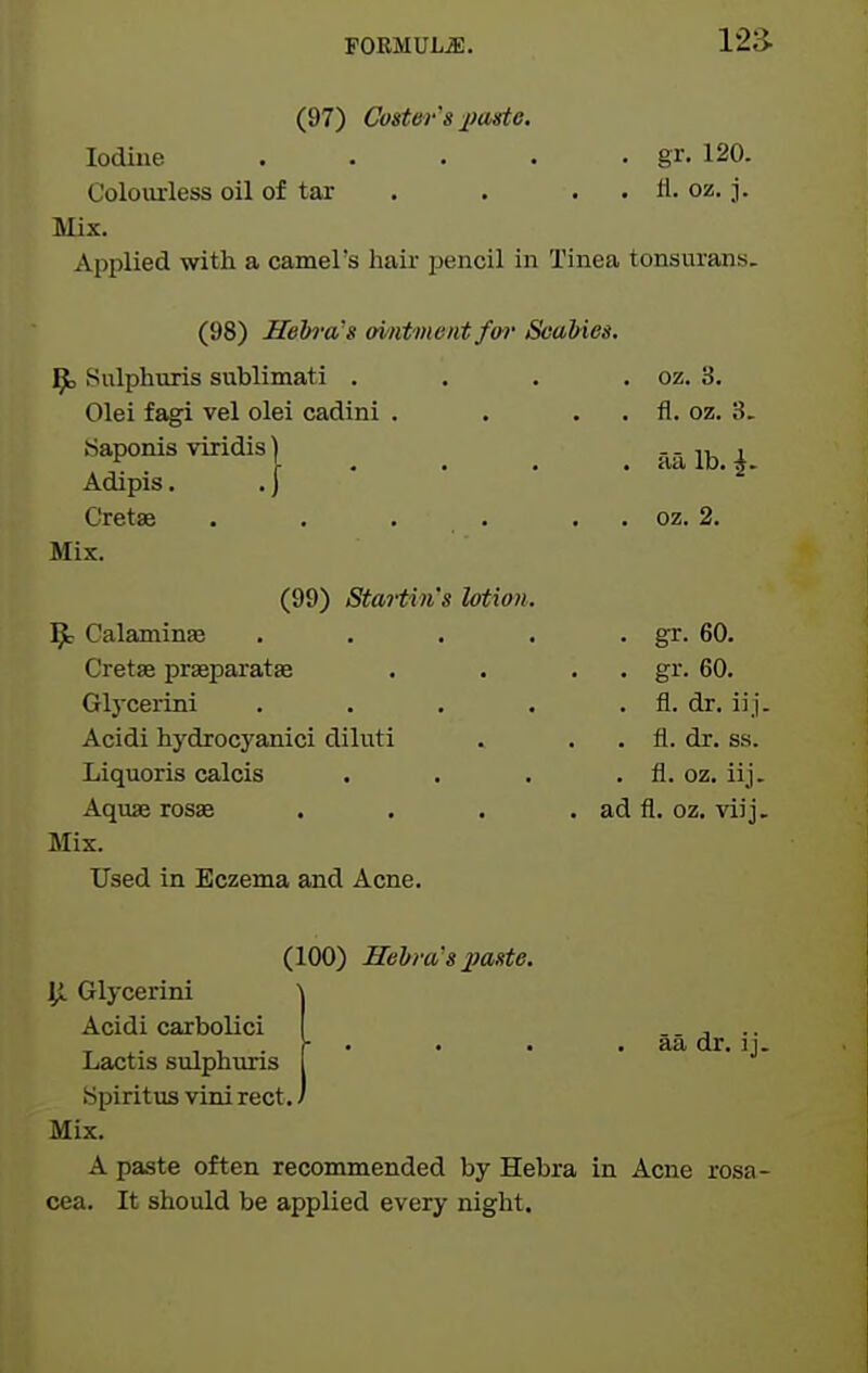 (97) Coster's paste. Iodine . . . . • gr. 120. Coloiuiess oil of tar . . . . tl. oz. j. Mix. Applied with a camel's hair pencil in Tinea tonsurans. (98) Hebra's (mitment fw Scabies. ip^j Sulphuris sublimati . . . . oz. 3. Olei fagi vel olei cadini . . . . fl. oz. 3. «aponisviridis) .... aalb.^. Adipis. .) Cretae . . . . . . oz. 2. Mix. (99) Startin's Utian, ^ Calaminas . . . . • gr. 60. Cretae prasparatae . . . . gr. 60. Gljxerini . . . • . fl. dr. iij. Acidi hydrocj'anici diluti . . . fl. dr. ss. Liquoris calcis . . . . fl. oz. iij. Aquae rosje . . . . ad fl. oz. viij. Mix. Used in Eczema and Acne. (100) HeVra's paste. ^ Glycerini Acidi carbolici Lactis sulphuris Spiritus vini rect. Mix. A paste often recommended by Hebra in Acne rosa- cea. It should be applied every night. aa dr. ij.