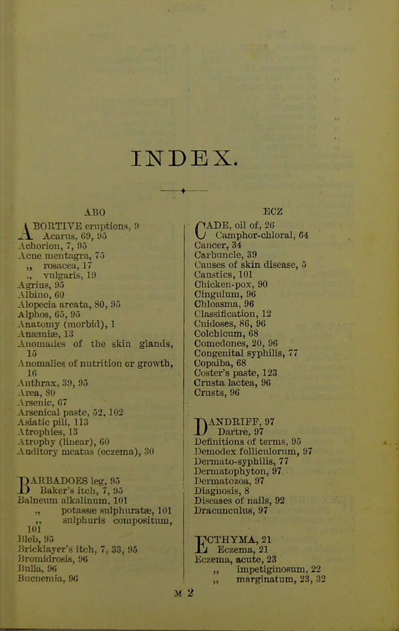 INDEX. ARO I BORTIVE eruptions, !• ^i. AcftTOS, 69, 'Ji Achorioii, 7, Oo Acne nientngi-a, 75 „ rosiicea, 17 ., vulgiiris, 1!) Agrius, 95 Albino, 60 Alopecia areata, 80, 95 Alphos, 65, 95 Anatomy (morbid), 1 AntemiiB, 13 Anomalies of tlie skin glands, 15 A nomalies of nutrition or growth, Hi Anthrax, 39, 95 \ i-ea, 80 rsenic, C7 u-senical paste, 52.102 Asiatic pill, 113 Atrophies, 13 Atrophy (linear), CO Auditory meatus (eczema), 30 BARBADOES leg, 95 Baker's itch, 7, 95 Balneum alkalinura. 101 „ potasase sulphuratse, 101 „ sniphiiris compositiun, 101 lileb, 95 liricklayer's itch, 7. 33, 95 Bromidrosis, 90 Bulla, 9« Bncnemia, 9C ECZ CADE, oil of, 26 Camphor-chloral, 64 Cancer, 34 Carbuncle, 39 Causes of skin disease, 5 Caustics, 101 Chicken-pox, 90 Cingulum, 96 Chloasma, 96 Classification, 12 Cnidoses, 86, 96 Colchicum, 68 Comedones, 20, 96 Congenital syphilis, 77 Copaiba, 68 Coster's paste, 123 Crusta lactea, 96 Crusts, 96 DANDBIFF, 97 Dartre, 97 i Definitions of terms, 95 I Demodex foUicnlorum, 97 ! Dermato-syphiUs, 77 j Demiatophyton, 97 ! Dermatozoa, 97 . Diagnosis, 8 Diseases of nails, 92 Dracunculus, 97 ECTHYMA, 21 Eczema, 21 Eczema, acute, 23 „ impetiginoRum, 22 „ marginatum, 23, 32 2