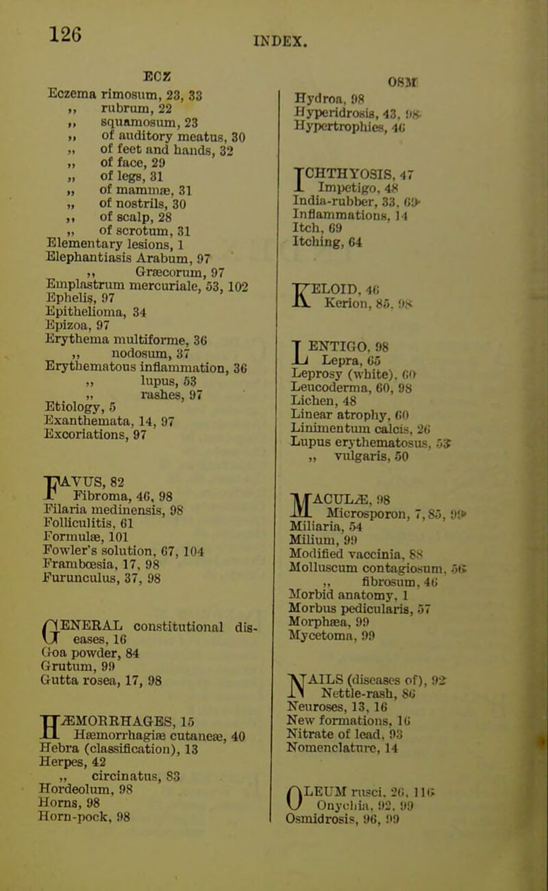 INDEX. ECZ Eczema rimosum, 23, 33 ,, rubrum, 22 „ squamosum, 23 >, of auditory meatus, 30 „ of feet and bands, 32 „ of face, 29 „ of legs, 31 „ of mammae, 31 „ of nostrils, 30 ,, of scalp, 28 „ of scrotum, 31 Elementary lesions, 1 Elephantiasis Arabum, 97 ,, Grtecornm, 97 Emplastrum mercuriale, 53,102 Ephelis, 97 Epithelioma, 34 Bpizoa, 97 Erythema multiforme, 36 „ nodosum, 37 Erythematous inflammation, 36 ., lupus, 53 „ rashes, 97 Etiology, 5 Exanthemata, 14, 97 Excoriations, 97 ■OA.VUS, 82 r Fibroma, 4G. 98 Pilaria medinensis, 98 FolUcuUtis, 61 Formulae, 101 Fowler's solution, 67, 104 Pramboesia, 17, 98 Fm-unculus, 37, 98 HENERAL constitutional dis- vX eases, IG (roa powder, 84 Grutum, 99 CrUtta rosea, 17, 98 HEMORRHAGES, 15 Haemon-hagiaj cutaneae, 40 Hebra (claasificiition), 13 Herpes, 42 „ circinatus, S3 Hordeolum, 98 Horns, 98 Horn-pock, 98 08M Hydroa, 98 Hyperidrosia, 43. !ik Hypertrophies, w TCHTHYOSIS, 47 J. Imi>etigo, iS India-rubber, 33. InflammatiouB, 14 Itch, 69 Itching, C4 KELOID. 46 Kerion, 86. 9.K LENTIGO. 98 Lepra, 65 Leprosy (white), fi'i Leucoderma, GO, 98 Lichen, 48 Linear atrophy, GO Linimentiun calcis, 26 Lupus erythematosus, 5S „ vulgaris, 50 MACULE. 98 Microsporon, 7,85, 'J'.P Miliaria. 54 Milium, 99 Modified vaccinia. 8s Molluscum contagicsum. 5i> fibrosum. 46 Morbid anatomy, 1 Morbus pedicularia, 57 Morphaea, 99 Mycetoma, 99 NAILS (diseases of), 92 Nettle-rash, 86 Neuroses, 13,16 New formations. 1G Nitrate of lead. 9-3 Nomenclature, 14 OLEUM nisei. 26. 111; Oiiyoliiii. 92. 99 Osmidrosis, 96, 99