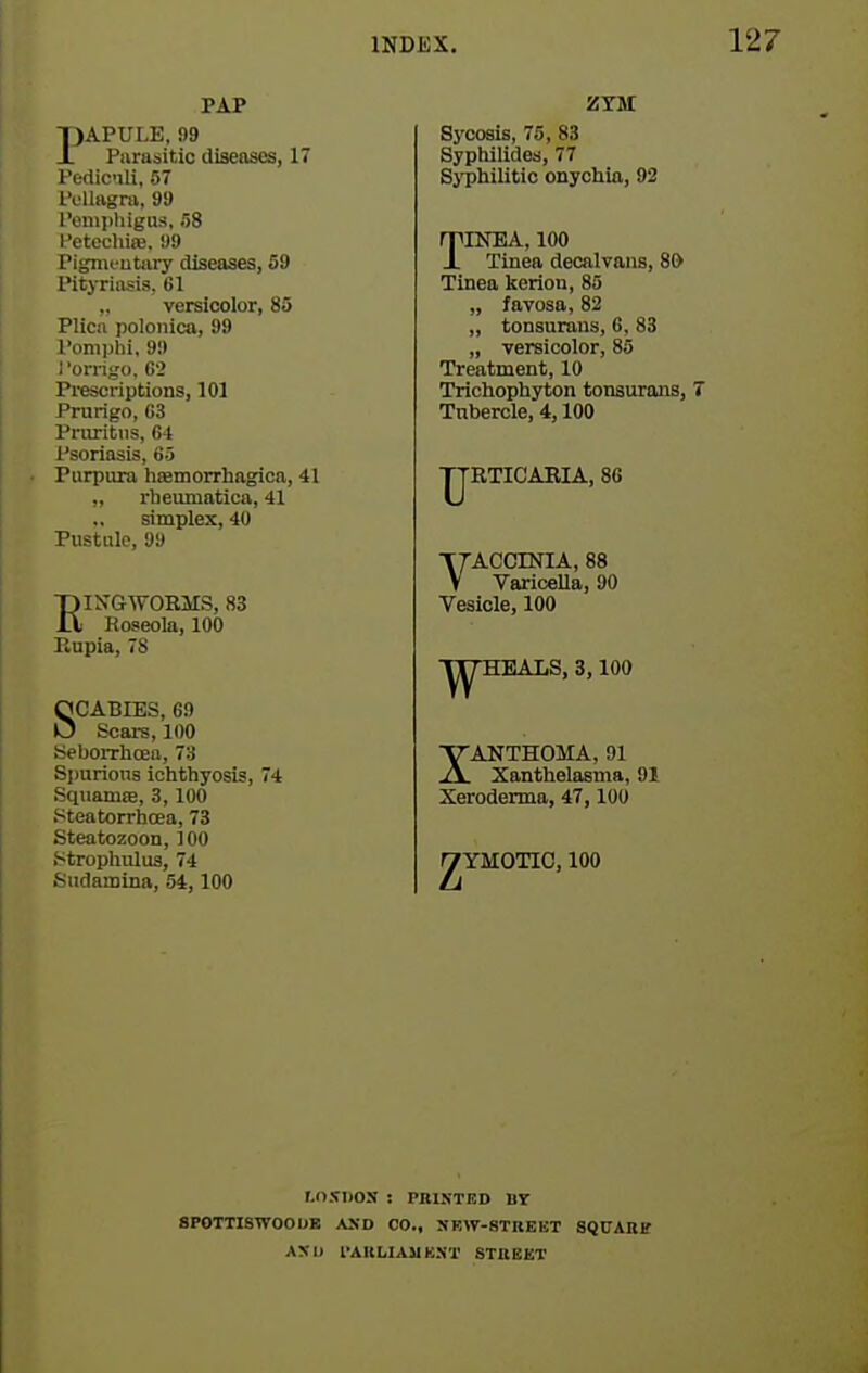 PAP T)APULE, 99 A. Parasitic diseases, 17 Fedic'ili, 57 IV'Uagra, 99 romiihigus, 58 I'etecliiiB. 99 Pigmeutary diseases, 59 Pityriasis. 61 ,. versicolor, 83 Plica polonica, 99 l*oni]jhi, 9!) I 'orrigo, G2 Pi-escriptions, 101 Prurigo, G3 I'riiritiis, fi4 Psoriasis, 65 Purpura lisemorrhagica, 41 „ rheumatica, 41 simplex, 40 Pustule, 99 EI N'GWORMS, 83 Hoseola, 100 Rupia, 78 SCABIES, 69 Scai-s, 100 iSeboiThoea, 73 Si)urions iclithyosis, 4 Squaniffi, 3, 100 Steatorrhoea, 73 Kteatozoon, 100 i^trophulus, 74 Sudamlna, 54,100 ZTM Sj'cosls, 75, 83 Syphilides, 77 SjTJliilitic onychia, 92 TINEA, 100 Tinea deoalvans, 80 Tinea keriou, 85 „ favosa, 82 „ tonsurans, 6, 83 „ versicolor, 85 Treatment, 10 Trichophyton tonsurans, T Tubercle, 4,100 RTICARIA, 86 YACCINIA, 88 VarioeUa, 90 Vesicle, 100 EAT.S, 3,100 XANTHOMA, 91 Xanthelasma, 91 Xeroderma, 47,100 fYMOTIC, 100 r.o.fDos : PBiKTED nr 8P0TTISWOOUB ASD CO., SRW-8TREET SQITADS AXl) I'AKUAMEST STUBET