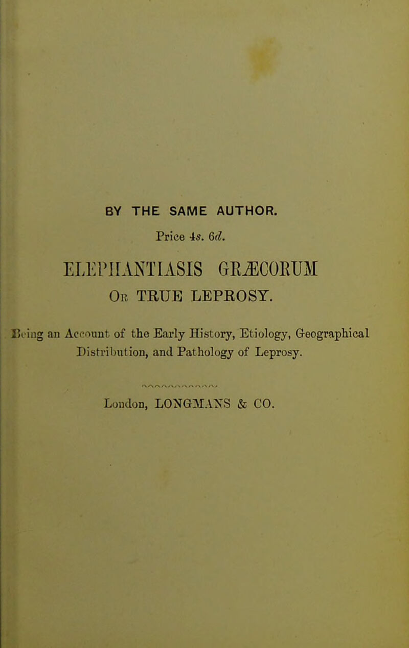 BY THE SAME AUTHOR. Price is. Qd. ELEPHANTIASIS GR^COEUM Or true LEPROST. . Bi'ing an Accaunt of the Early History, Etiology, Geographical Distribution, and Pathology of Leprosy. London, LONGMAXS & CO. t