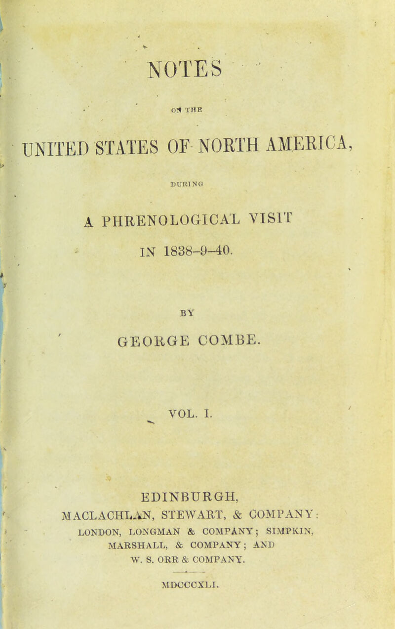 NOTES ■ - ■ O* THE UNITED STATES OF-NORTH AMERICA DURING A PHRENOLOGICAL VISIT IN 1838-9-40. BY GEORGE COMBE. VOL. I. EDINBURGH, MACLACHLAN, STEWART, & COMPANY: LONDON, LONGMAN & COMPANY; SIMPKIN, MARSHALL, & COMPANY; AND W. S. ORR & COMPANY. MDCCCXLI.