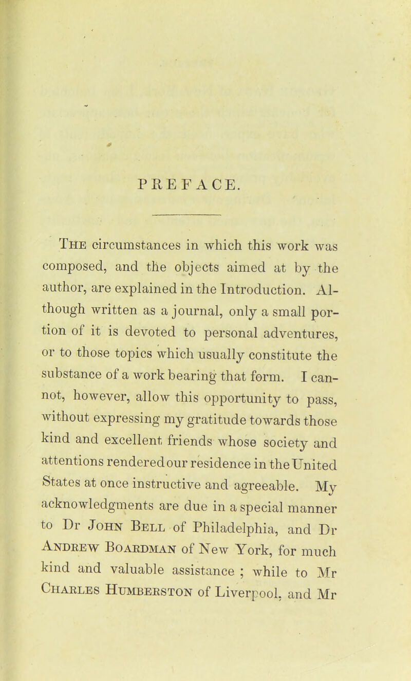 s PREFACE. The circumstances in which this work was composed, and the objects aimed at by the author, are explained in the Introduction. Al- though written as a journal, only a small por- tion ol it is devoted to personal adventures, or to those topics which usually constitute the substance of a work bearing that form. I can- not, however, allow this opportunity to pass, without expressing my gratitude towards those kind and excellent friends whose society and attentions rendered our residence in the United States at once instructive and agreeable. My acknowledgments are due in a special manner to Dr John Bell of Philadelphia, and Dr Andrew Boardman of New York, for much kind and valuable assistance ; while to Mr Charles Humberston of Liverpool, and Mr