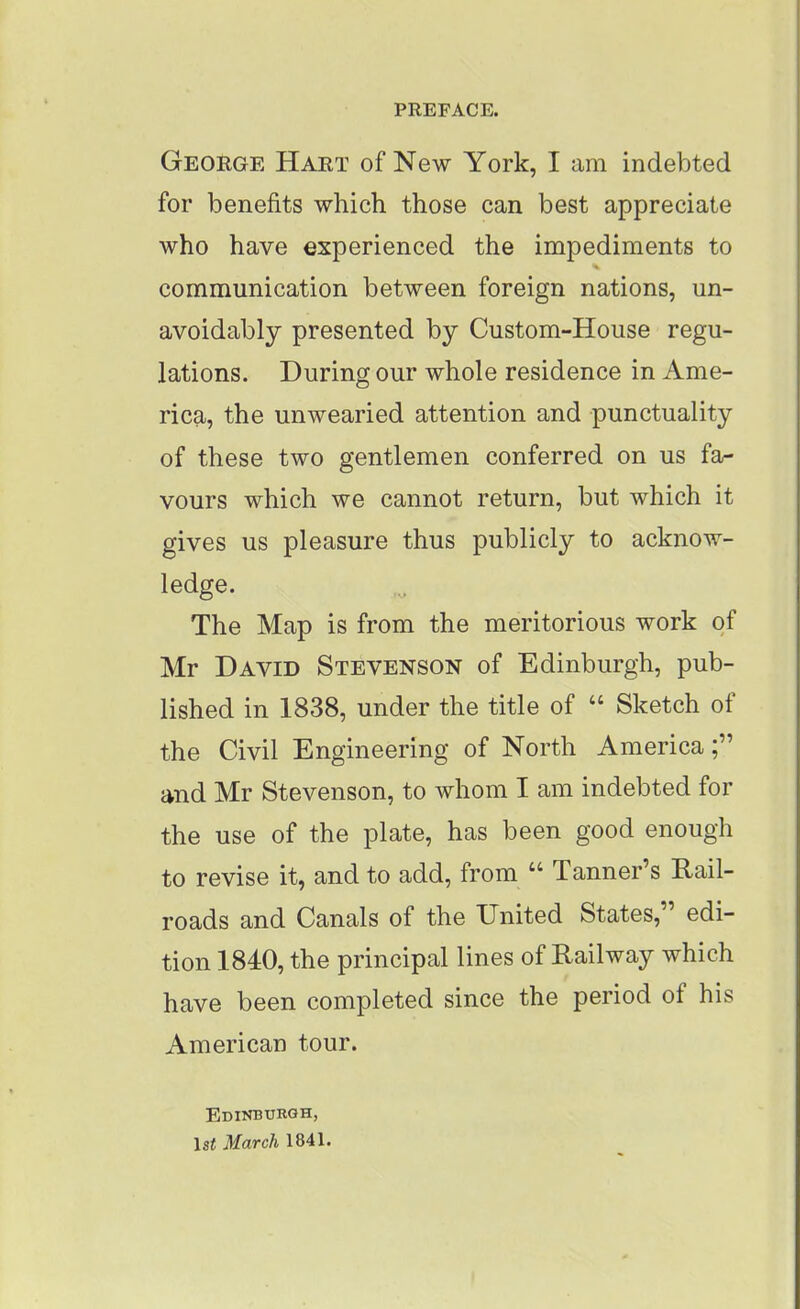 PREFACE. George Hart of New York, I am indebted for benefits which those can best appreciate who have experienced the impediments to communication between foreign nations, un- avoidably presented by Custom-House regu- lations. During our whole residence in Ame- rica, the unwearied attention and punctuality of these two gentlemen conferred on us fa- vours which we cannot return, but which it gives us pleasure thus publicly to acknow- ledge. The Map is from the meritorious work of Mr David Stevenson of Edinburgh, pub- lished in 1838, under the title of “ Sketch of the Civil Engineering of North America and Mr Stevenson, to whom I am indebted for the use of the plate, has been good enough to revise it, and to add, from “ Tanner’s Rail- roads and Canals of the United States, edi- tion 1840, the principal lines of Railway which have been completed since the period of his American tour. Edinburgh, lsi March 1841.