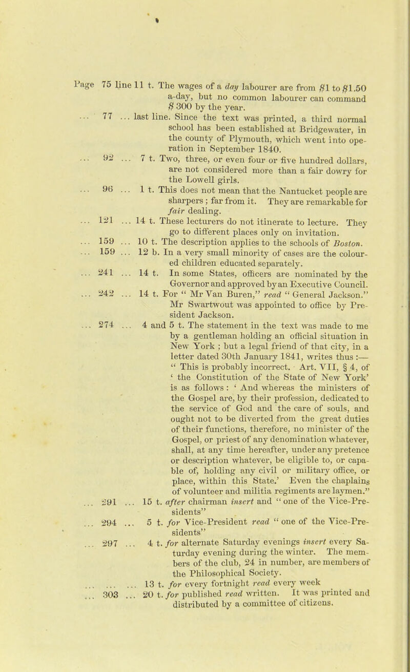 % Page 75 line 77 ... 92 ... 96 121 159 159 241 242 274 291 . 294 .. 297 . 303 . 11 t. Ihe wages of a day labourer are from #1 to #1.50 a-day, but no common labourer can command H 300 by the year. last line. Since the text was printed, a third normal school has been established at Bridgewater, in the county of Plymouth, which went into ope- ration in September 1840. 7 t. Two, three, or even four or five hundred dollars, are not considered more than a fair dowry for the Lowell girls. 1 t. This does not mean that the Nantucket people are sharpers ; far from it. They are remarkable for fair dealing. 14 t. These lecturers do not itinerate to lecture. They go to different places only on invitation. 10 t. The description applies to the schools of Boston. 12 b. In a very small minority of cases are the colour- ed children educated separately. 14 t. In some States, officers are nominated by the Governor and approved by an Executive Council. 14 t. For “ Mr Van Buren,” read “ General Jackson.” Mr Swartwout was appointed to office by Pre- sident Jackson. 4 and 5 t. The statement in the text was made to me by a gentleman holding an official situation in New York ; but a legal friend of that city, in a letter dated 30th January 1841, writes thus :— “ This is probably incorrect. Art. VII, § 4, of ‘ the Constitution of the State of New York’ is as follows: ‘ And whereas the ministers of the Gospel are, by their profession, dedicated to the service of God and the care of souls, and ought not to be diverted from the great duties of their functions, therefore, no minister of the Gospel, or priest of any denomination whatever, shall, at any time hereafter, under any pretence or description whatever, be eligible to, or capa- ble of, holding any civil or military office, or place, within this State.’ Even the chaplains of volunteer and militia regiments are laymen.” . 15 t. after chairman insert and “ one of the Vice-Pre- sidents” . 5 t. for Vice-President read “ one of the Vice-Pre- sidents” 4 t. for alternate Saturday evenings insert every Sa- turday evening during the winter. The mem- bers of the club, 24 in number, are members of the Philosophical Society. 13 t. for every fortnight read every week . 20 t. for published read written. It was printed and distributed by a committee of citizens.