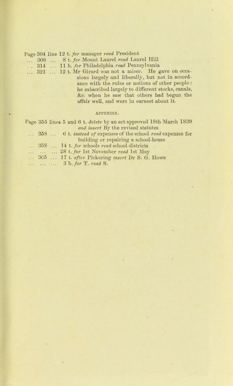 Page 304 line 12 t. for manager read President ... 308 ... 8 t. for Mount Laurel read Laurel Hill .. 314 ... 11 b. for Philadelphia read Pennsylvania ... 321 ... 12 t. Mr Girard was not a miser. He gave on occa- sions largely and liberally, but not in accord- ance with the rules or notions of other people : he subscribed largely to different stocks, canals, &c. when he saw that others had begun the affair well, and were in earnest about it. APPENDIX. Page 355 lines 5 and 6 t. delete by an act approved 18th March 1839 and insert By the revised statutes ... 358 ... (It. instead of expenses of the school read expenses for building or repairing a school-house ... 358 ... 14 t. for schools read school-districts 28 t. for 1st November read 1st May ... 3G5 ... 17 t. after Pickering insert Dr S. G. Howe