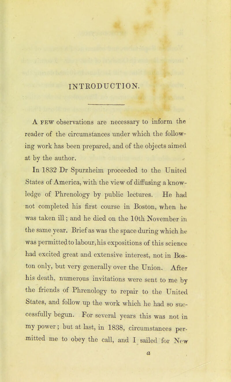INTRODUCTION. A few observations are necessary to inform the reader of the circumstances under which the follow- ing work has been prepared, and of the objects aimed at by the author. In 1832 Dr Spurzheim proceeded to the United States of America, with the view of diffusing a know- ledge of Phrenology by public lectures. He had not completed his first course in Boston, when he was taken ill; and he died on the 10th November in the same year. Brief as was the space during which he was permitted to labour, his expositions of this science had excited great and extensive interest, not in Bos- ton only, but very generally over the Union. After his death, numerous invitations were sent to me by the friends of Phrenology to repair to the United States, and follow up the work which he had so suc- cessfully begun. For several years this was not in my power; but at last, in 1838, circumstances per- mitted me to obey the call, and I sailed for New a