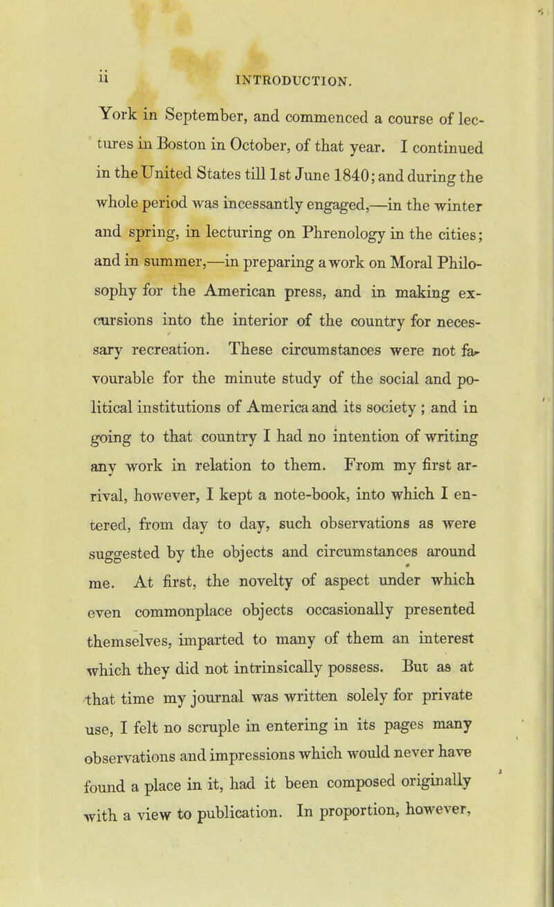 York in September, and commenced a course of lec- tures in Boston in October, of that year. I continued in the United States till 1st June 1840; and during the whole period was incessantly engaged,—in the winter and spring, in lecturing on Phrenology in the cities; and in summer,—in preparing a work on Moral Philo- sophy for the American press, and in making ex- cursions into the interior of the country for neces- * sary recreation. These circumstances were not fa- vourable for the minute study of the social and po- litical institutions of America and its society ; and in going to that country I had no intention of writing any work in relation to them. From my first ar- rival, however, I kept a note-book, into which I en- tered, from day to day, such observations as were suggested by the objects and circumstances around me. At first, the novelty of aspect under which even commonplace objects occasionally presented themselves, imparted to many of them an interest which they did not intrinsically possess. But as at that time my journal was written solely for private use, I felt no scruple in entering in its pages many observations and impressions which would never have found a place m it, had it been composed 01 lginally with a view to publication. In proportion, however,