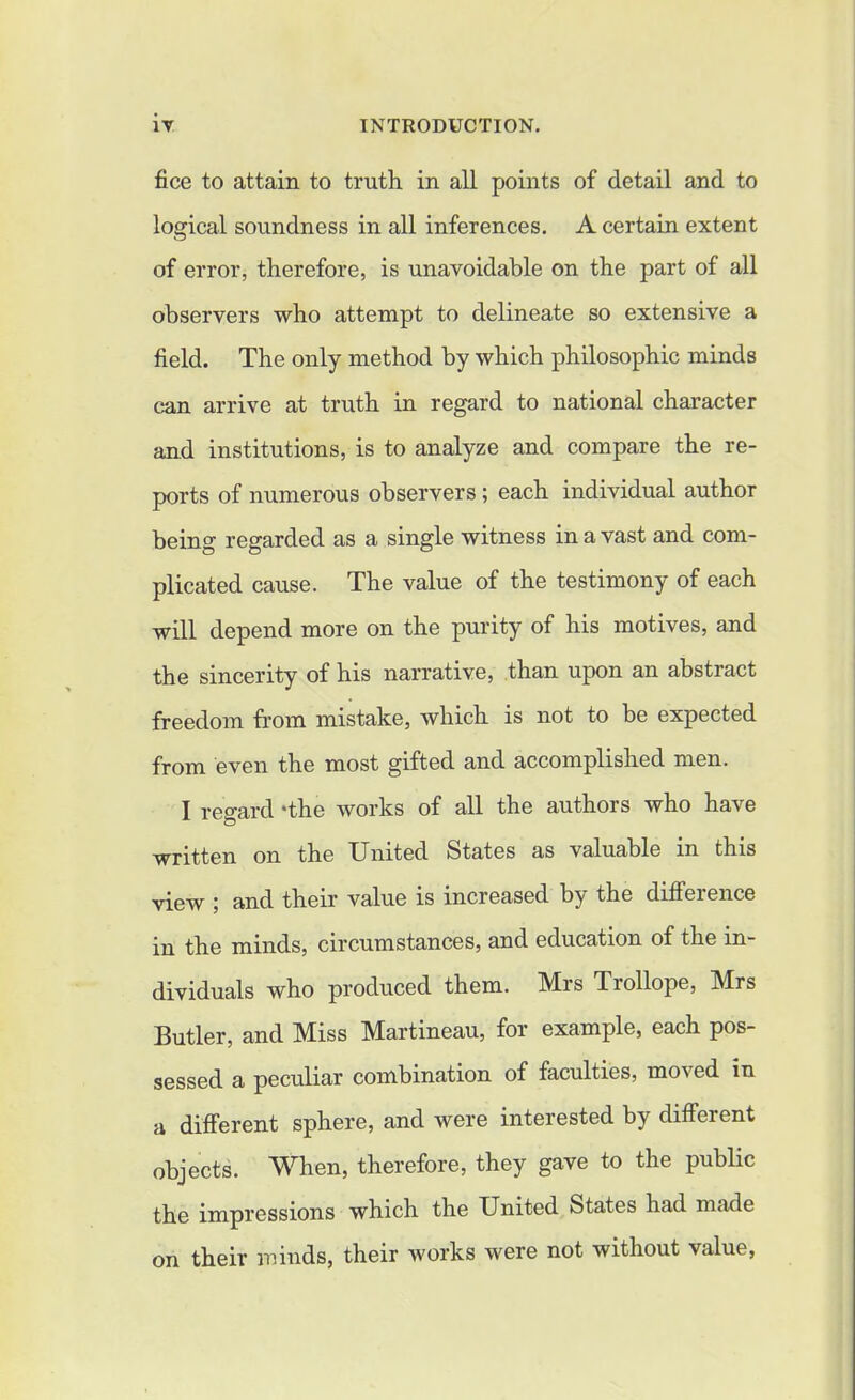 fice to attain to truth in all points of detail and to logical soundness in all inferences. A certain extent of error, therefore, is unavoidable on the part of all observers who attempt to delineate so extensive a field. The only method by which philosophic minds can arrive at truth in regard to national character and institutions, is to analyze and compare the re- ports of numerous observers; each individual author being regarded as a single witness in a vast and com- plicated cause. The value of the testimony of each will depend more on the purity of his motives, and the sincerity of his narrative, than upon an abstract freedom from mistake, which is not to be expected from even the most gifted and accomplished men. I regard *the works of all the authors who have written on the United States as valuable in this view ; and their value is increased by the difference in the minds, circumstances, and education of the in- dividuals who produced them. Mrs Trollope, Mrs Butler, and Miss Martineau, for example, each pos- sessed a peculiar combination of faculties, mo\ed in a different sphere, and were interested by different objects. When, therefore, they gave to the public the impressions which the United States had made on their minds, their works were not without value,