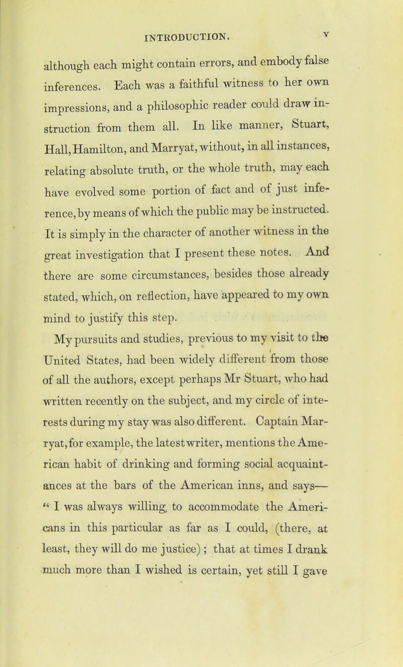 although each might contain errors, and embody false inferences. Each was a faithful witness to her own impressions, and a philosophic reader could diaw in- struction from them all. In like manner, Stuart, Hall, Hamilton, and Marryat, without, in all instances, relating absolute truth, or the whole truth, may each have evolved some portion of fact and of just infe- rence, by means of which the public may be instructed. It is simply in the character of another witness in the great investigation that I present these notes. And there are some circumstances, besides those already stated, which, on reflection, have appeared to my own mind to justify this step. My pursuits and studies, previous to my visit to the I United States, had been widely different from those of all the authors, except perhaps Mr Stuart, who had written recently on the subject, and my circle of inte- rests during my stay was also different. Captain Mar- ryat,for example, the latest writer, mentions the Ame- rican habit of drinking and forming social acquaint- ances at the bars of the American inns, and says— “ I was always willing, to accommodate the Ameri- cans in this particular as far as I could, (there, at least, they will do me justice); that at times I drank much more than I wished is certain, yet still I gave