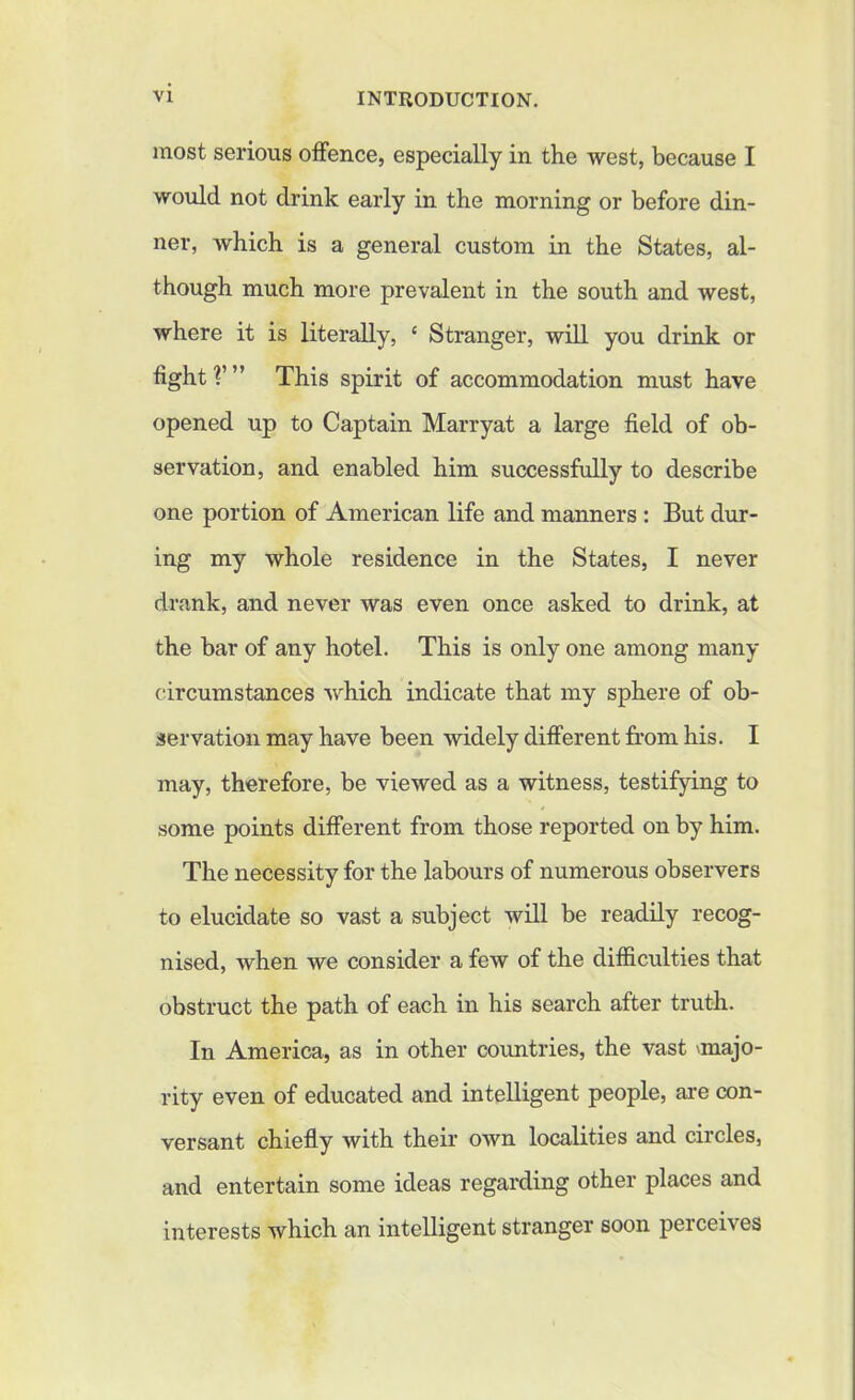 most serious offence, especially in the west, because I would not drink early in the morning or before din- ner, which is a general custom in the States, al- though much more prevalent in the south and west, where it is literally, £ Stranger, will you drink or tight?’” This spirit of accommodation must have opened up to Captain Marryat a large field of ob- servation, and enabled him successfully to describe one portion of American life and manners : But dur- ing my whole residence in the States, I never drank, and never was even once asked to drink, at the bar of any hotel. This is only one among many circumstances which indicate that my sphere of ob- servation may have been widely different from his. I may, therefore, be viewed as a witness, testifying to some points different from those reported on by him. The necessity for the labours of numerous observers to elucidate so vast a subject will be readily recog- nised, when we consider a few of the difficulties that obstruct the path of each in his search after truth. In America, as in other countries, the vast 'majo- rity even of educated and intelligent people, are con- versant chiefly with their own localities and circles, and entertain some ideas regarding other places and interests which an intelligent stranger soon perceives