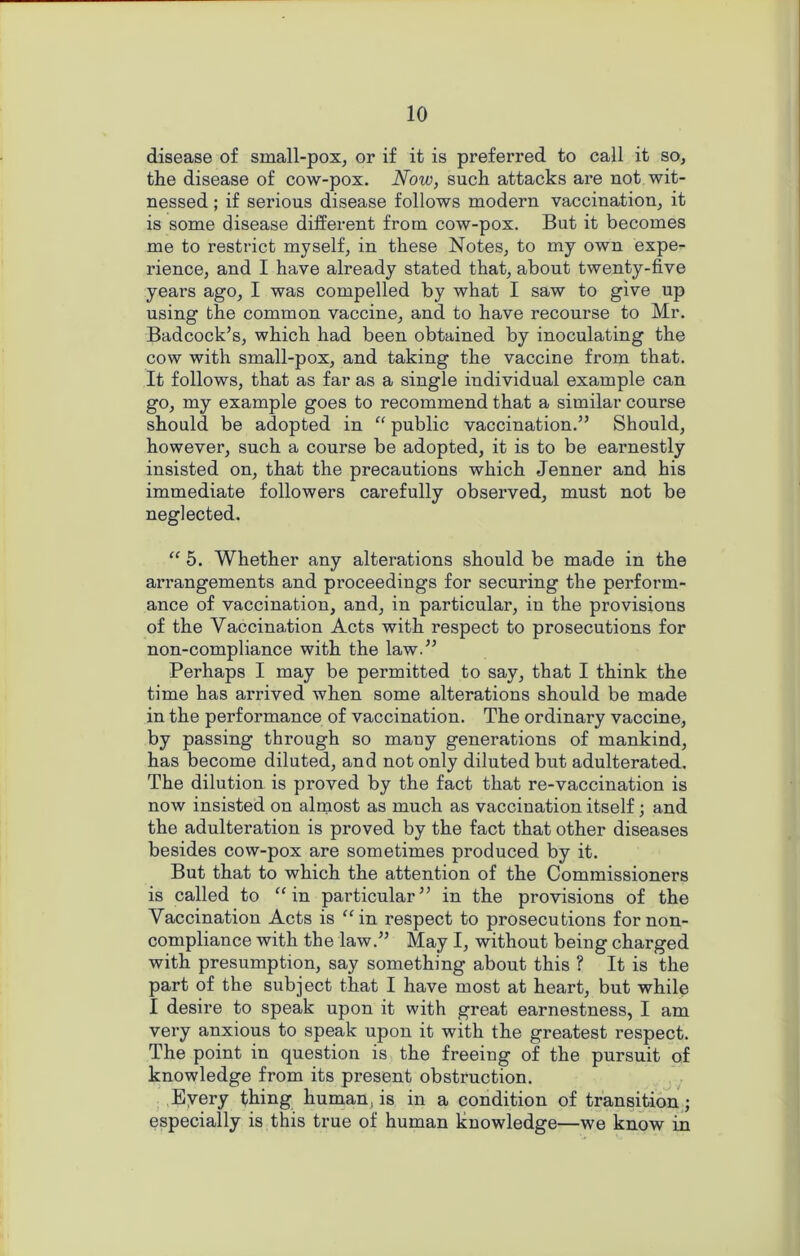 disease of small-pox, or if it is preferred to call it so, the disease of cow-pox. Now, such attacks are not wit- nessed ; if serious disease follows modern vaccination, it is some disease different from cow-pox. But it becomes me to restrict myself, in these Notes, to my own expe- rience, and I have already stated that, about twenty-five years ago, I was compelled by what I saw to give up using the common vaccine, and to have recourse to Mr. Badcock’s, which had been obtained by inoculating the cow with small-pox, and taking the vaccine from that. It follows, that as far as a single individual example can go, my example goes to recommend that a similar course should be adopted in “ public vaccination.5’ Should, however, such a course be adopted, it is to be earnestly insisted on, that the precautions which Jenner and his immediate followers carefully observed, must not be neglected. “ 5. Whether any alterations should be made in the arrangements and proceedings for securing the perform- ance of vaccination, and, in particular, in the provisions of the Yaccination Acts with respect to prosecutions for non-compliance with the law.55 Perhaps I may be permitted to say, that I think the time has arrived when some alterations should be made in the performance of vaccination. The ordinary vaccine, by passing through so many generations of mankind, has become diluted, and not only diluted but adulterated. The dilution is proved by the fact that re-vaccination is now insisted on almost as much as vaccination itself; and the adulteration is proved by the fact that other diseases besides cow-pox are sometimes produced by it. But that to which the attention of the Commissioners is called to “ in particular” in the provisions of the Yaccination Acts is “in respect to prosecutions for non- compliance with the law.” May I, without being charged with presumption, say something about this ? It is the part of the subject that I have most at heart, but while I desire to speak upon it with great earnestness, I am very anxious to speak upon it with the greatest respect. The point in question is the freeing of the pursuit of knowledge from its present obstruction. Every thing human, is in a condition of transition; especially is this true of human knowledge—we know in