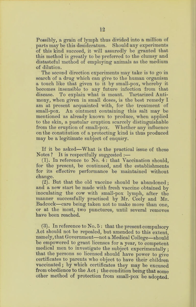Possibly, a grain of lymph thus divided into a million of parts may be this desideratum. Should any experiments of this kind succeed, it will assuredly be granted that this method is greatly to be preferred to the clumsy and distasteful method of employing animals as the medium of dilution. The second direction experiments may take is to go in search of a drug which can give to the human organism a touch like that given to it by small-pox, whereby it becomes insensible to any future infection from that disease. To explain what is meant. Tartarized Anti- mony, when given in small doses, is the best remedy I am at present acquainted with, for the treatment of small-pox. An ointment containing this salt may be mentioned as already known to produce, when applied to the skin, a pustular eruption scarcely distinguishable from the eruption of small-pox. Whether any influence on the constitution of a protecting kind is thus produced may be a legitimate subject of enquiry. If it be asked—What is the practical issue of these Notes ? It is respectfully suggested :— (1) . In reference to No. 4: that Vaccination should, for the present, be continued, and the establishments for its effective performance be maintained without change. (2) . But that the old vaccine should be abandoned; and a new start be made with fresh vaccine obtained by inoculating the cow with small-pox lymph, after the manner successfully practised by Mr. Ceely and Mr. Badcock—care being taken not to make more than one, or at the most, two punctures, until several removes have been reached. (3) . In reference to No. 5 : that the present compulsory Act should not be repealed, but amended to this extent, namely, that Government—not a Medical College—should be empowered to grant licenses for a year, to competent medical men to investigate the subject experimentally; that the persons so licensed should have power to give certificates to parents who object to have their children vaccinated; by which certificates they may be excused from obedience to the Act; the condition being that some other method of protection from small-pox be adopted.