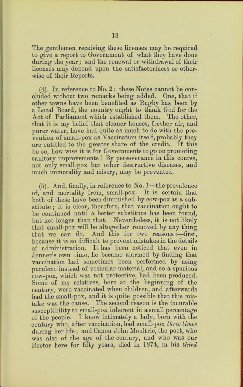 The gentlemen receiving these licenses may be required to give a report to Government of what they have done during the year; and the renewal or withdrawal of their licenses may depend upon the satisfactoriness or other- wise of their Reports. (4) . In reference to No. 2 : these Notes cannot be con- cluded without two remarks being added. One, that if other towns have been benefited as Rugby has been by a Local Board, the country ought to thank God for the Act of Parliament which established them. The other, that it is my belief that cleaner houses, fresher air, and purer water, have had quite as much to do with the pre- vention of small-pox as Vaccination itself, probably they are entitled to the greater share of the credit. If this be so, how wise it is for Governments to go on promoting sanitary improvements ! By perseverance in this course, not only small-pox but other destructive diseases, and much immorality and misery, may be prevented. (5) . And, finally, in reference to No. 1—the prevalence of, and mortality from, small-pox. It is certain that both of these have been diminished by cow-pox as a sub- stitute ; it is clear, therefore, that vaccination ought to be continued until a better substitute has been found, but not longer than that. Nevertheless, it is not likely that small-pox will be altogether removed by any thing that we can do. And this for two reasons:—first, because it is so difficult to prevent mistakes in the details of administration. It has been noticed that even in Jenner’s own time, he became alarmed by finding that vaccination had sometimes been performed by using purulent instead of vesicular material, and so a spurious cow-pox, which was not protective, had been pi’oduced. Some of my relatives, born at the beginning of the century, were vaccinated when children, and afterwards had the small-pox, and it is quite possible that this mis- take was the cause. The second reason is the incurable susceptibility to small-pox inherent in a small percentage of the people. I knew intimately a lady, born with the century who, after vaccination, had small-pox three times during her life; and Canon John Moultrie, the poet, who was also of the age of the century, and who was our Rector here for fifty years, died in 1874, in his third