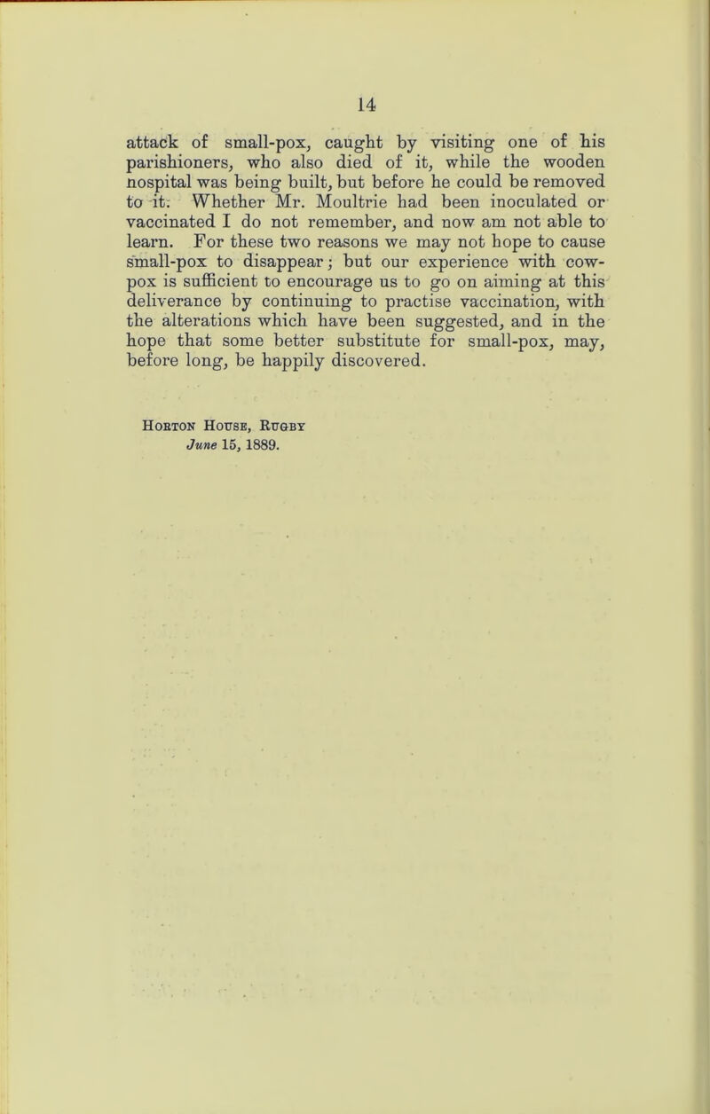 attack of small-pox, caught by visiting one of his parishioners, who also died of it, while the wooden nospital was being built, but before he could be removed to it; Whether Mr. Moultrie had been inoculated or vaccinated I do not remember, and now am not able to learn. For these two reasons we may not hope to cause small-pox to disappear; but our experience with cow- pox is sufficient to encourage us to go on aiming at this deliverance by continuing to practise vaccination, with the alterations which have been suggested, and in the hope that some better substitute for small-pox, may, before long, be happily discovered. Hobton House, Rugby June 15, 1889.