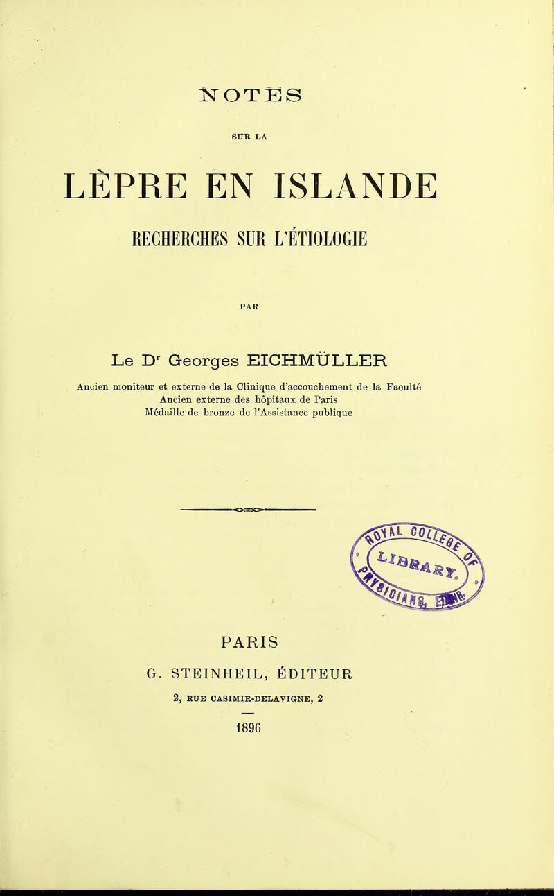 SUK LA LÈPRE EN ISLANDE RECHERCHES SUR L'ÉTIOLOGIE PAR Le D-^ Georges EICHMÛLLER Ancien moniteur et externe de la Clinique d'accouchement de la Faculté Ancien externe des hôpitaux de Paris Médaille de bronze de l'Assistance publique PARIS G. STEINHEIL, ÉDITEUR 2, BUE CASIMIR-DBLAVIGNE, 2 1896