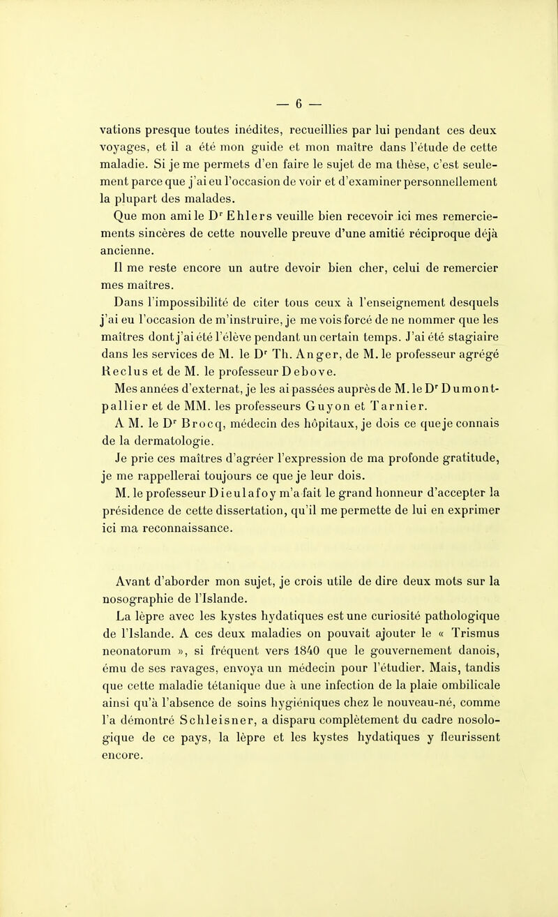 vations presque toutes inédites, recueillies par lui pendant ces deux voyages, et il a été mon guide et mon maître dans l'étude de cette maladie. Si je me permets d'en faire le sujet de ma thèse, c'est seule- ment parce que j'ai eu l'occasion de voir et d'examiner personnellement la plupart des malades. Que mon ami le D'' E hier s veuille bien recevoir ici mes remercie- ments sincères de cette nouvelle preuve d'une amitié réciproque déjà ancienne. Il me reste encore un autre devoir bien cher, celui de remercier mes maîtres. Dans l'impossibilité de citer tous ceux à l'enseignement desquels j'ai eu l'occasion de m'instruire, je me vois forcé de ne nommer que les maîtres dontj'ai été l'élève pendant un certain temps. J'ai été stagiaire dans les services de M. le D' Th. Anger, de M. le professeur agrégé Reclus et de M. le professeur D ebove. Mes années d'externat, je les ai passées auprès de M. le D Dumont- pallier et de MM. les professeurs Guyon et Tarnier. A M. le D'' Brocq, médecin des hôpitaux, je dois ce queje connais de la dermatologie. Je prie ces maîtres d'agréer l'expression de ma profonde gratitude, je me rappellerai toujours ce queje leur dois. M. le professeur Dieulafoy m'a fait le grand honneur d'accepter la présidence de cette dissertation, qu'il me permette de lui en exprimer ici ma reconnaissance. Avant d'aborder mon sujet, je crois utile de dire deux mots sur la nosographie de l'Islande. La lèpre avec les kystes hydatiques est une curiosité pathologique de l'Islande. A ces deux maladies on pouvait ajouter le « Trismus neonatorum », si fréquent vers 1840 que le gouvernement danois, ému de ses ravages, envoya un médecin pour l'étudier. Mais, tandis que cette maladie tétanique due à une infection de la plaie ombilicale ainsi qu'à l'absence de soins hygiéniques chez le nouveau-né, comme l'a démontré Schleisner, a disparu complètement du cadre nosolo- gique de ce pays, la lèpre et les kystes hydatiques y fleurissent encore.