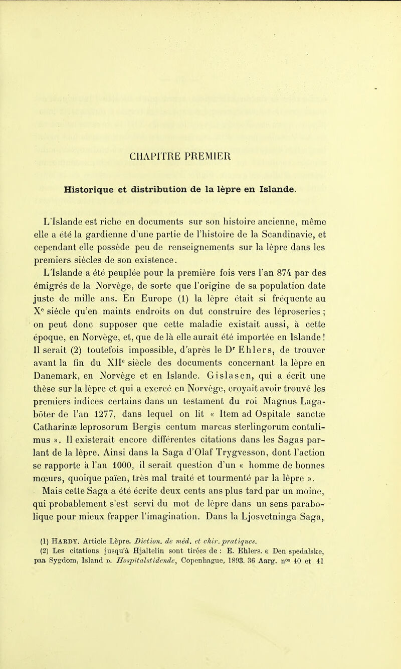 CHAPITRE PREMIER Historique et distribution de la lèpre en Islande. L'Islande est riche en documents sur son histoire ancienne, même elle a été la gardienne d'une partie de l'histoire de la Scandinavie, et cependant elle possède peu de renseignements sur la lèpre dans les premiers siècles de son existence. L'Islande a été peuplée pour la première fois vers l'an 874 par des émigrés de la Norvège, de sorte que l'origine de sa population date juste de mille ans. En Europe (1) la lèpre était si fréquente au siècle qu'en maints endroits on dut construire des léproseries ; on peut donc supposer que cette maladie existait aussi, à cette époque, en Norvège, et, que delà elle aurait été importée en Islande ! 11 serait (2) toutefois impossible, d'après le D'' E hier s, de trouver avant la fin du XIP siècle des documents concernant la lèpre en Danemark, en Norvège et en Islande. Gislasen, qui a écrit une thèse sur la lèpre et qui a exercé en Norvège, croyait avoir trouvé les premiers indices certains dans un testament du roi Magnus Laga- bôter de l'an 1277, dans lequel on lit « Item ad Ospitale sanctœ Catharinœ leprosorum Bergis centum marcas sterlingorum contuli- mus ». Il existerait encore différentes citations dans les Sagas par- lant de la lèpre. Ainsi dans la Saga d'Olaf Trygvesson, dont l'action se rapporte à l'an 1000, il serait question d'un « homme de bonnes mœurs, quoique païen, très mal traité et tourmenté par la lèpre ». Mais cette Saga a été écrite deux cents ans plus tard par un moine, qui probablement s'est servi du mot de lèpre dans un sens parabo- lique pour mieux frapper l'imagination. Dans la Ljosvetninga Saga, (1) Haedy. Article Lèpre. Diction, de méd, et chiv. pratiques. (2) Les citations jusqu'à Hjaltelin sont tirées de : E. Ehlers. « Den spedalske, paa Sygdom, Island ». Iluspitalstidende, Copenhague, 1803. 36 Aarg. \\°^ 40 et 41