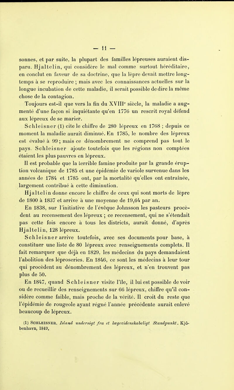 sonnes, et par suite, la plupart des familles lépreuses auraient dis- paru. Hjaltelin, qui considère le mal comme surtout héréditaire, en conclut en faveur de sa doctrine, que la lèpre devait mettre long- temps à se reproduire ; mais avec les connaissances actuelles sur la longue incubation de cette maladie, il serait possible de dire la même chose de la contagion. Toujours est-il que vers la fin du XYIIl*-' siècle, la maladie a aug- menté d'une façon si inquiétante qu'en 1776 un rescrit royal défend aux lépreux de se marier. Schleisner (1) cite le chiffre de 280 lépreux en 1768 ; depuis ce moment la maladie aurait diminué. En 1785, le nombre des lépreux est évalué à 99 ; mais ce dénombrement ne comprend pas tout le pays. Schleisner ajoute toutefois que les régions non comptées étaient les plus pauvres en lépreux. 11 est probable que la terrible famine produite par la grande érup- tion volcanique de 1785 et une épidémie de variole survenue dans les années de 1784 et 1785 ont, par la mortalité qu'elles ont entraînée, largement contribué à cette diminution. Hjaltelin donne encore le chiffre de ceux qui sont morts de lèpre de 1800 à 1837 et arrive à une moyenne de 19,64 par an. En 1838, sur l'initiative de l'évêque Johnsson les pasteurs procè- dent au recensement des lépreux ; ce recensement, qui ne s'étendait pas cette fois encore à tous les districts, aurait donné, d'après Hjaltelin, 128 lépreux. Schleisner arrive toutefois, avec ses documents pour base, à constituer une liste de 80 lépreux avec renseignements complets. Il fait remarquer que déjà en 1829, les médecins du pays demandaient l'abolition des léproseries. En 1846, ce sont les médecins à leur tour qui procèdent au dénombrement des lépreux, et n'en trouvent pas plus de 50. En 1847, quand Schleisner visite File, il lui est possible devoir ou de recueillir des renseignements sur 66 lépreux, chiffre qu'il con- sidère comme faible, mais proche de la vérité. Il croit du reste que l'épidémie de rougeole ayant régné l'année précédente aurait enlevé beaucoup de lépreux. (1) Schleisner. Islaad undersôgt fra et lœgevidenisTiaheligt Standpunht. Kjô- benhayn, 1849,