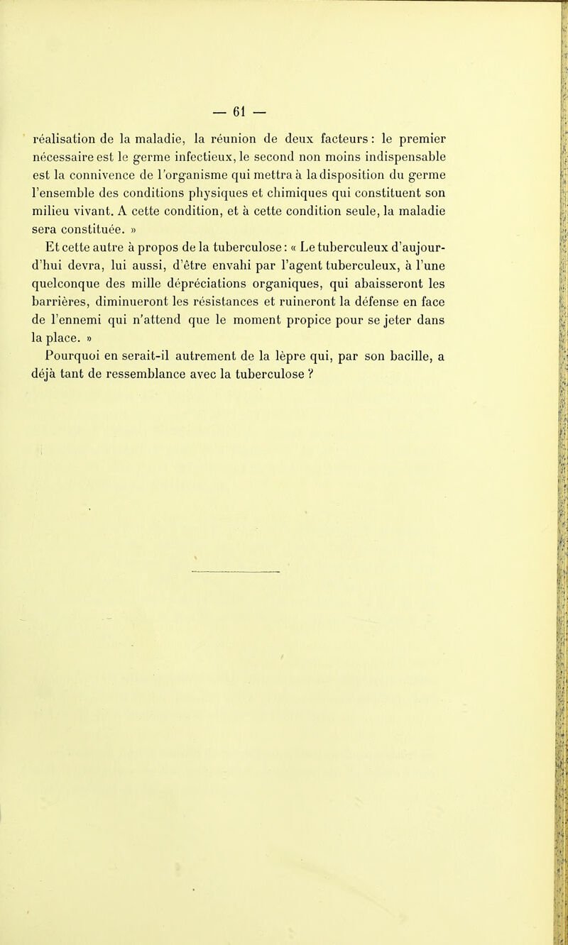 réalisation de la maladie, la réunion de deux facteurs : le premier nécessaire est le germe infectieux, le second non moins indispensable est la connivence de l'organisme qui mettra à la disposition du germe l'ensemble des conditions physiques et chimiques qui constituent son milieu vivant. A cette condition, et à cette condition seule, la maladie sera constituée. » Et cette autre à propos de la tuberculose : « Le tuberculeux d'aujour- d'hui devra, lui aussi, d'être envahi par l'agent tuberculeux, à l'une quelconque des mille dépréciations organiques, qui abaisseront les barrières, diminueront les résistances et ruineront la défense en face de l'ennemi qui n'attend que le moment propice pour se jeter dans la place. » Pourquoi en serait-il autrement de la lèpre qui, par son bacille, a déjà tant de ressemblance avec la tuberculose ?