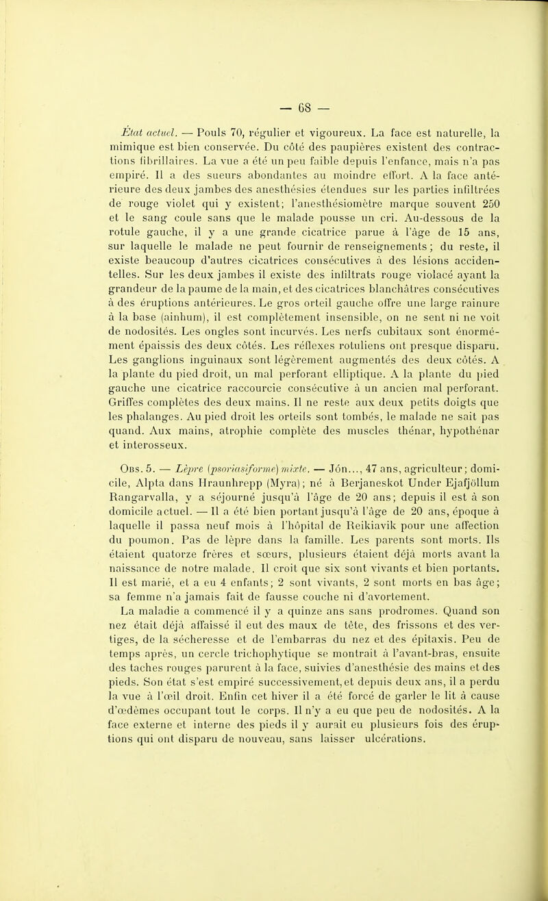 État actuel. — Pouls 70, régulier et vigoureux. La face est naturelle, la mimique est bien conservée. Du côté des paupières existent des contrac- tions fibriliaires. La vue a été un peu faible depuis l'enfance, mais n'a pas empiré. Il a des sueurs abondantes au moindre elTort. A la face anté- rieure des deux jambes des anesthésies étendues sur les parties infdtrées de rouge violet qui y existent; ranesthésiomètre marque souvent 250 et le sang coule sans que le malade pousse un cri. Au-dessous de la rotule gauche, il y a une grande cicatrice parue à l'âge de 15 ans, sur laquelle le malade ne peut fournir de renseignements; du reste, il existe beaucoup d'autres cicatrices consécutives à des lésions acciden- telles. Sur les deux jambes il existe des inliltrats rouge violacé ayant la grandeur de la paume de la main, et des cicatrices blanchâtres consécutives à des éruptions antérieures. Le gros orteil gauche offre une large rainure à la base (ainhum), il est complètement insensible, on ne sent ni ne voit de nodosités. Les ongles sont incurvés. Les nerfs cubitaux sont énormé- ment épaissis des deux côtés. Les réflexes rotuliens ont presque disparu. Les ganglions inguinaux sont légèrement augmentés des deux côtés. A la plante du pied droit, un mal perforant elliptique. A la plante du pied gauche une cicatrice raccourcie consécutive à un ancien mal perforant. Griffes complètes des deux mains. Il ne reste aux deux petits doigts que les phalanges. Au pied droit les orteils sont tombés, le malade ne sait pas quand. Aux mains, atrophie complète des muscles thénar, hypothénar et interosseux. Obs. 5. — Lèpre {psnrias/forme) mixte. — J6n..., 47 ans, agriculteur; domi- cile, Alpta dans Hraunhrepp (Myra) ; né à Berjaneskot Under Ejafjollum Rangarvalla, y a séjourné jusqu'à l'âge de 20 ans; depuis il est à son domicile actuel. — Il a été bien portant jusqu'à l'âge de 20 ans, époque à laquelle il passa neuf mois à l'hôpital de Reikiavik pour une afl^ection du poumon. Pas de lèpre dans la famille. Les parents sont morts. Ils étaient quatorze frères et sœurs, plusieurs étaient déjà morts avant la naissance de notre malade. Il croit que six sont vivants et bien portants. Il est marié, et a eu 4 enfants; 2 sont vivants, 2 sont morts en bas âge; sa femme n'a jamais fait de fausse couche ni d'avortement. La maladie a commencé il y a quinze ans sans prodromes. Quand son nez était déjà affaissé il eut des maux de tête, des frissons et des ver- tiges, de la sécheresse et de l'embarras du nez et des épitaxis. Peu de temps après, un cercle trichophytique se montrait à l'avant-bras, ensuite des taches rouges parurent à la face, suivies d'anesthésie des mains et des pieds. Son état s'est empiré successivement, et depuis deux ans, il a perdu la vue à l'œil droit. Enfin cet hiver il a été forcé de garler le lit à cause d'tt'dèmes occupant tout le corps. Il n'y a eu que peu de nodosités. A la face externe et interne des pieds il y aurait eu plusieurs fois des érup- tions qui ont disparu de nouveau, sans laisser ulcérations.