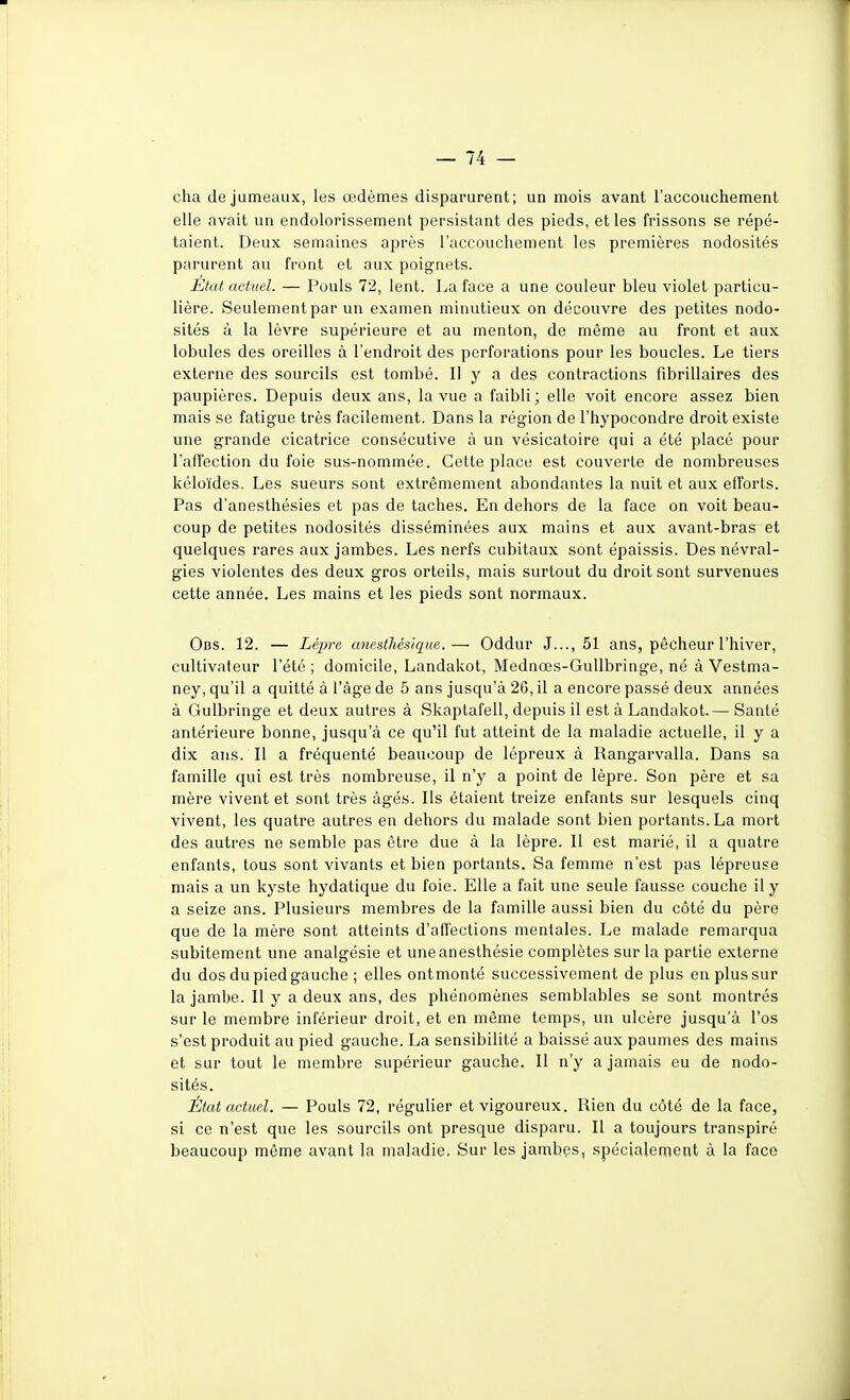 cha de jumeaux, les œdèmes disparurent; un mois avant l'accouchement elle avait un endolorissement persistant des pieds, et les frissons se répé- taient. Deux semaines après l'accouchement les premières nodosités parurent au front et aux poignets. Etal actuel. — Pouls 72, lent. La face a une couleur bleu violet particu- lière. Seulement par un examen minutieux on découvre des petites nodo- sités à la lèvre supérieure et au menton, de même au front et aux lobules des oreilles à l'endroit des perforations pour les boucles. Le tiers externe des sourcils est tombé. Il y a des contractions fibrillaires des paupières. Depuis deux ans, la vue a faibli; elle voit encore assez bien mais se fatigue très facilement. Dans la région de l'hypocondre droit existe une grande cicatrice consécutive à un vésicatoire qui a été placé pour l'affection du foie sus-nommée. Cette place est couverte de nombreuses kéloïdes. Les sueurs sont extrêmement abondantes la nuit et aux efforts. Pas d'anesthésies et pas de taches. En dehors de la face on voit beau- coup de petites nodosités disséminées aux mains et aux avant-bras et quelques rares aux jambes. Les nerfs cubitaux sont épaissis. Des névral- gies violentes des deux gros orteils, mais surtout du droit sont survenues cette année. Les mains et les pieds sont normaux. Obs. 12. — Lèpre unestliésique.— Oddur J..., 51 ans, pêcheur l'hiver, cultivateur l'été ; domicile, Landakot, Mednœs-Gullbringe, né à Vestma- ney, qu'il a quitté à l'âge de 5 ans jusqu'à 26, il a encore passé deux années à Gulbringe et deux autres à Skaptafell, depuis il est à Landakot.— Santé antérieure bonne, jusqu'à ce qu'il fut atteint de la maladie actuelle, il y a dix ans. Il a fréquenté beaucoup de lépreux à Rangarvalla. Dans sa famille qui est très nombreuse, il n'y a point de lèpre. Son père et sa mère vivent et sont très âgés. Ils étaient treize enfants sur lesquels cinq vivent, les quatre autres en dehors du malade sont bien portants. La mort des autres ne semble pas être due à la lèpre. Il est marié, il a quatre enfants, tous sont vivants et bien portants. Sa femme n'est pas lépreuse mais a un kyste hydatique du foie. Elle a fait une seule fausse couche il y a seize ans. Plusieurs membres de la famille aussi bien du côté du père que de la mère sont atteints d'affections mentales. Le malade remarqua subitement une analgésie et uneanesthésie complètes sur la partie externe du dos du pied gauche ; elles ontmonté successivement de plus enplussur la jambe. Il y a deux ans, des phénomènes semblables se sont montrés sur le membre inférieur droit, et en même temps, un ulcère jusqu'à l'os s'est produit au pied gauche. La sensibilité a baissé aux paumes des mains et sur tout le membre supérieur gauche. Il n'y a jamais eu de nodo- sités. État actuel. — Pouls 72, régulier et vigoureux. Rien du côté de la face, si ce n'est que les sourcils ont presque disparu. Il a toujours transpiré beaucoup même avant la maladie. Sur les jambes, spécialement à la face
