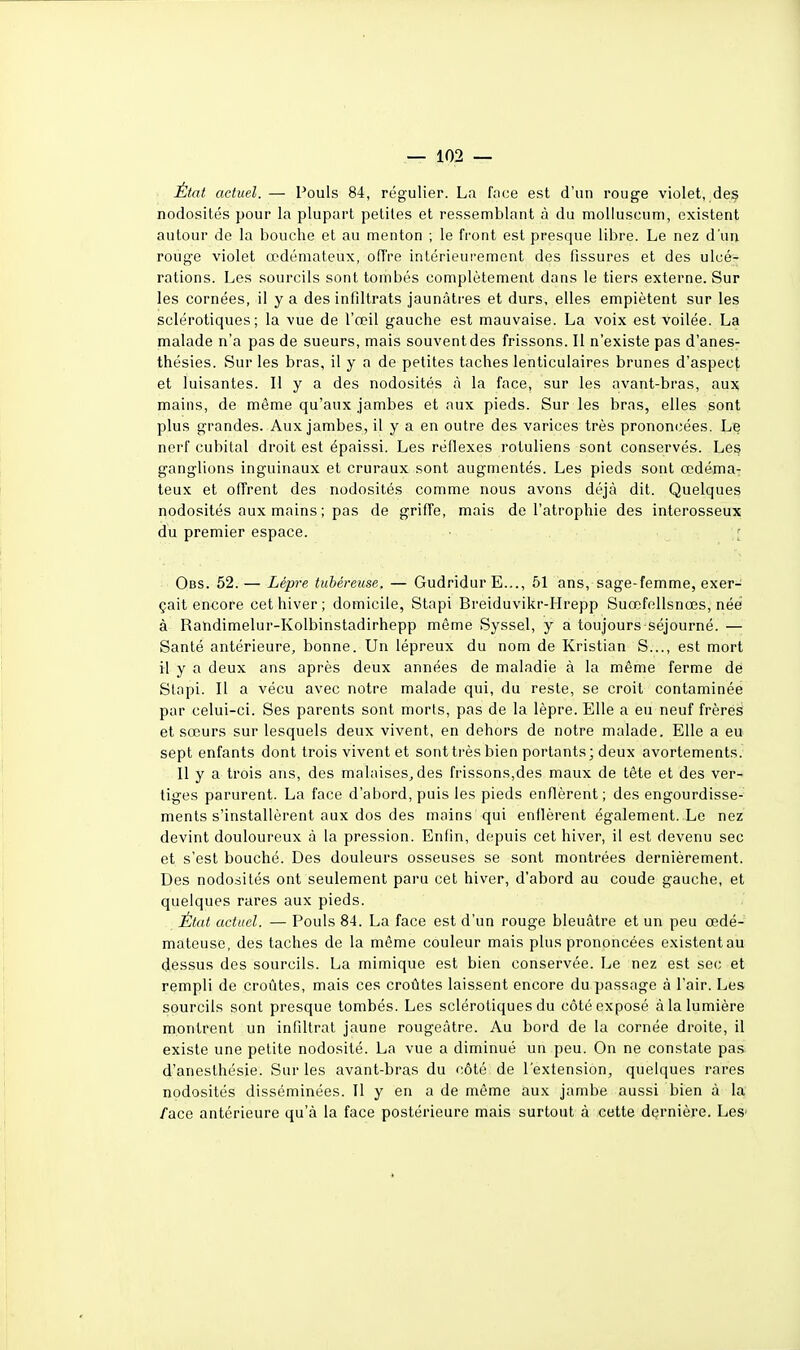 État actuel. — Pouls 84, régulier. La face est d'un rouge violet, des nodosités pour la plupart petites et ressemblant à du molluscum, existent autour de la bouche et au menton ; le front est presque libre. Le nez d'un rouge violet œdémateux, offre intérieurement des fissures et des ulcé- rations. Les sourcils sont tombés complètement dans le tiers externe. Sur les cornées, il y a des infiltrats jaun.âti'es et durs, elles empiètent sur les sclérotiques; la vue de l'œil gauche est mauvaise. La voix est voilée. La malade n'a pas de sueurs, mais souvent des frissons. Il n'existe pas d'anes- thésies. Sur les bras, il y a de petites taches lenticulaires brunes d'aspect et luisantes. Il y a des nodosités à la face, sur les avant-bras, aux mains, de même qu'aux jambes et aux pieds. Sur les bras, elles sont plus grandes. Aux jambes, il y a en outre des varices très prononcées. Le nerf cubital droit est épaissi. Les réflexes rotuliens sont conservés. Les ganglions inguinaux et cruraux sont augmentés. Les pieds sont œdéma- teux et offrent des nodosités comme nous avons déjà dit. Quelques nodosités aux mains ; pas de griffe, mais de l'atrophie des interosseux du premier espace. Obs. 52. — Lèpre tubéreuse. — Gudridur E..., 51 ans, sage-femme, exer- çait encore cet hiver ; domicile, Stapi Breiduvikr-Hrepp Suœfellsnœs, née à Randimelur-Kolbinstadirhepp même Syssel, y a toujours'Séjourné. — Santé antérieure, bonne. Un lépreux du nom de Kristian S..., est mort il y a deux ans après deux années de maladie à la même ferme dé Slapi. Il a vécu avec notre malade qui, du reste, se croit contaminée par celui-ci. Ses parents sont morts, pas de la lèpre. Elle a eu neuf frères et sœurs sur lesquels deux vivent, en dehors de notre malade. Elle a eu sept enfants dont trois vivent et sont très bien portants; deux avortements. Il y a trois ans, des malaises^ des frissons,des maux de tête et des ver- tiges parurent. La face d'abord, puis les pieds enflèrent; des engourdisse- ments s'installèrent aux dos des mains qui enflèrent également. Le nez devint douloureux à la pression. Enfin, depuis cet hiver, il est devenu sec et s'est bouché. Des douleurs osseuses se sont montrées dernièrement. Des nodosités ont seulement paru cet hiver, d'abord au coude gauche, et quelques rares aux pieds. État actuel. — Pouls 84. La face est d'un rouge bleuâtre et un peu œdé- mateuse, des taches de la même couleur mais plus prononcées existentau dessus des sourcils. La mimique est bien conservée. Le nez est sec et rempli de croûtes, mais ces croûtes laissent encore du passage à l'air. Les sourcils sont presque tombés. Les sclérotiques du côté exposé tà la lumière montrent un infiltrat jaune rougeàtre. Au bord de la cornée droite, il existe une petite nodosité. La vue a diminué un peu. On ne constate pas d'anesthésie. Sur les avant-bras du côté de l'extension, quelques rares nodosités disséminées. Il y en a de même aux jambe aussi bien à la /ace antérieure qu'à la face postérieure mais surtout à cette dernière. Les'