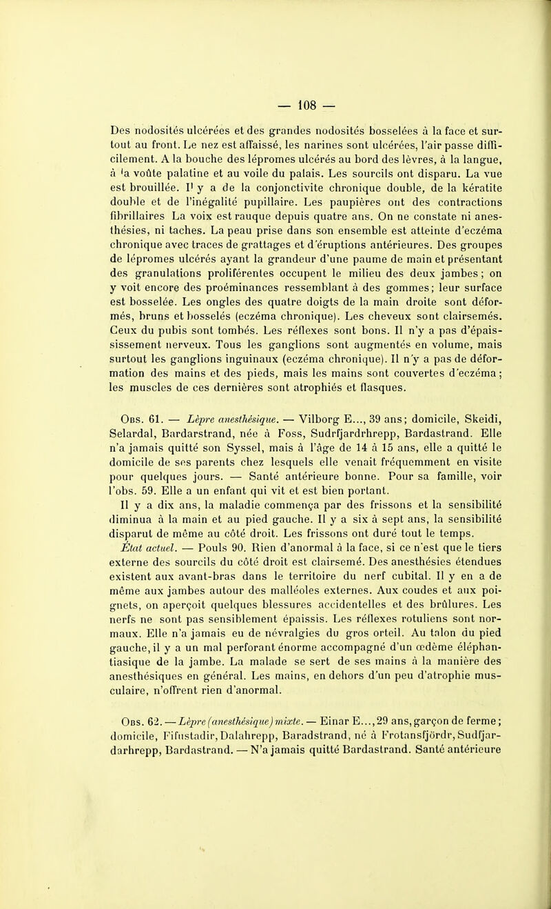 Des nodosités ulcérées et des grandes nodosités bosselées à la face et sur- tout au front. Le nez est affaissé, les narines sont ulcérées, l'air passe diffi- cilement. A la bouche des lépromes ulcérés au bord des lèvres, à la langue, A 'a voûte palatine et au voile du palais. Les sourcils ont disparu. La vue est brouillée. I' y a de la conjonctivite chronique double, de la kératite double et de l'inégalité pupillaire. Les paupières ont des contractions fibrillaires La voix estrauque depuis quatre ans. On ne constate ni anes- thésies, ni taches. La peau prise dans son ensemble est atteinte d'eczéma chronique avec traces de grattages et d'éruptions antérieures. Des groupes de lépromes ulcérés ayant la grandeur d'une paume de main et présentant des granulations proliférentes occupent le milieu des deux jambes ; on y voit encore des proéminances ressemblant à des gommes; leur surface est bosselée. Les ongles des quatre doigts de la main droite sont défor- més, bruns et bosselés (eczéma chronique). Les cheveux sont clairsemés. Ceux du pubis sont tombés. Les réflexes sont bons. Il n'y a pas d'épais- sissement nerveux. Tous les ganglions sont augmentés en volume, mais surtout les ganglions inguinaux (eczéma chronique). Il n'y a pas de défor- mation des mains et des pieds, mais les mains sont couvertes d'eczéma; les muscles de ces dernières sont atrophiés et flasques. Obs. 61. — Lèpre anesihésique. — Vilborg E..., 39 ans; domicile, Skeidi, Selardal, Bardarstrand, née à Foss, Sudrfjardrhrepp, Bardastrand. Elle n'a jamais quitté son Syssel, mais à l'âge de 14 à 15 ans, elle a quitté le domicile de ses parents chez lesquels elle venait fréquemment en visite pour quelques jours. — Santé antérieure bonne. Pour sa famille, voir l'obs. 59. Elle a un enfant qui vit et est bien portant. Il y a dix ans, la maladie commença par des frissons et la sensibilité diminua à la main et au pied gauche. Il y a six à sept ans, la sensibilité disparut de même au côté droit. Les frissons ont duré tout le temps. État actuel. — Pouls 90. Rien d'anormal à la face, si ce n'est que le tiers externe des sourcils du côté droit est clairsemé. Des anesthésies étendues existent aux avant-bras dans le territoire du nerf cubital. Il y en a de même aux jambes autour des malléoles externes. Aux coudes et aux poi- gnets, on aperçoit quelques blessures accidentelles et des brûlures. Les nerfs ne sont pas sensiblement épaissis. Les réflexes rotuliens sont nor- maux. Elle n'a jamais eu de névralgies du gros orteil. Au talon du pied gauche, il y a un mal perforant énorme accompagné d'un œdème éléphan- tiasique de la jambe. La malade se sert de ses mains <à la manière des anesthésiques en général. Les mains, en dehors d'un peu d'atrophie mus- culaire, n'offrent rien d'anormal. Obs. 62.—Lèpre(ariesthésique)mixte.— Einar E...,29 ans,garçon de ferme; domicile, Fifustadir,Dalahrepp, Baradstrand, ne à Frotansfjôrdr,Sudfjar- darhrepp, Bardastrand. — N'a jamais quitté Bardastrand. Santé antérieure