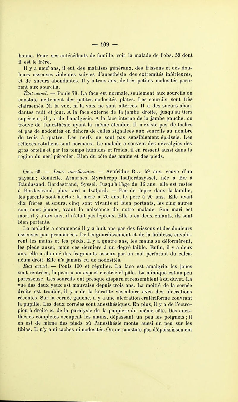 bonne. Pour ses antécédents de famille, voir la malade de l'obs. 59 dont il est le frère. Il y a neuf ans, il eut des malaises généraux, des frissons et des dou- leurs osseuses violentes suivies d'anesthésie des extrémités inférieures, et de sueurs abondantes. Il y a trois ans, de très petites nodosités paru- rent aux sourcils. État actuel. — Pouls 78. La face est normale, seulement aux sourcils on constate nettement des petites nodosités plates. Les sourcils sont très clairsemés. Ni la vue, ni la voix ne sont altérées. Il a des sueurs abon- dantes nuit et jour. A la face externe de la jambe droite, jusqu'au tiers supérieur, il y a de l'analgésie. A la face interne de la jambe gauche, on trouve de l'anesthésie ayant la même étendue. Il n'existe pas de taches et pas de nodosités en dehors de celles signalées aux sourcils au nombre de trois à quatre. Les nerfs ne sont pas sensiblement épaissis. Les réflexes rotuliens sont normaux. Le malade a souvent des névralgies des gros orteils et par les temps humides et froids, il en ressent aussi dans la région du nerf péronier. Rien du côté des mains et des pieds. Obs. 63. — Lèpre anesthésique. — Arnfridur B..., 59 ans, veuve d'un paysan ; domicile, Arnarnes, Myrahrepp Isafjordssyssel, née à Bœ à Rdudasand, Bardastrand, Syssel. Jusqu'à l'âge de 16 ans, elle est restée à Bardastrand, plus tard à Isafjord. — Pas de lèpre dans la famille, les parents sont morts : la mère à 70 ans, le père à 90 ans. Elle avait dix frères et sœurs, cinq sont vivants et bien portants, les cinq autres sont mort jeunes, avant la naissance de notre malade. Son mari est mort il y a dix ans, il n'était pas lépreux. Elle a eu deux enfants, ils sont bien portants. La maladie a commencé il y a huit ans par des frissons et des douleurs osseuses peu prononcées. De l'engourdissement et de la faiblesse envahi- rent les mains et les pieds. Il y a quatre ans, les mains se déformèrent, les pieds aussi, mais ces derniers à un degré faible. Enfin, il y a deux ans, elle a éliminé des fragments osseux par un mal perforant du calca- néum droit. Elle n'a jamais eu de nodosités. Etat actuel. — Pouls 100 et régulier. La face est amaigrie, les joues sont rentrées, la peau a un aspect cicatriciel pâle. La mimique est un peu paresseuse. Les sourcils ont presque disparu et ressemblent à du duvet. La vue des deux yeux est mauvaise depuis trois ans. La moitié de la cornée droite est trouble, il y a de la kératite vasculaire avec des ulcérations récentes. Sur la cornée gauche, il y a une ulcération cratériforme couvrant la pupille. Les deux cornées sont anesthésiques. En plus, il y a de l'ectro- pion à droite et de la paralysie de la paupière du même côté. Des anes- thésies complètes occupent les mains, dépassant un peu les poignets ; il en est de même des pieds où l'anesthésie monte aussi un peu sur les tibias. Il n'y a ni taches ni nodosités. On ne constate pas d'épaississement