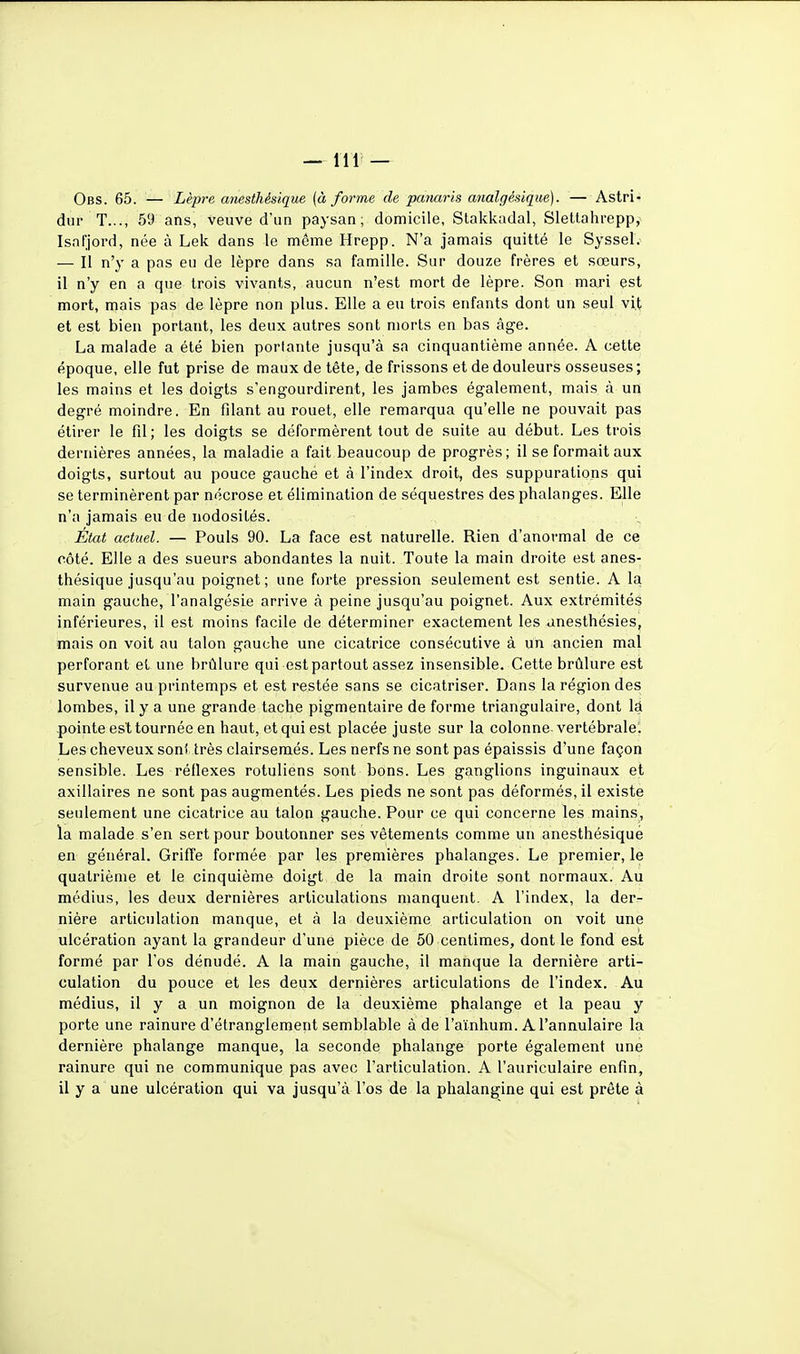 Obs. 65. — Lèpre anesthésique (à forme de pamris analgésique). — Astri- dur T..., 59 ans, veuve d'un paysan; domicile, Stakkadal, Slettahrepp, Isal'jord, née à Lek dans le même Hrepp. N'a jamais quitté le Syssel. — Il n'y a pas eu de lèpre dans sa famille. Sur douze frères et sœurs, il n'y en a que trois vivants, aucun n'est mort de lèpre. Son mari est mort, mais pas de lèpre non plus. Elle a eu trois enfants dont un seul vit et est bien portant, les deux autres sont morts en bas âge. La malade a été bien portante jusqu'à sa cinquantième année. A cette époque, elle fut prise de maux de tète, de frissons et de douleurs osseuses; les mains et les doigts s'engourdirent, les jambes également, mais à un degré moindre. En filant au rouet, elle remarqua qu'elle ne pouvait pas étirer le fil; les doigts se déformèrent tout de suite au début. Les trois dernières années, la maladie a fait beaucoup de progrès; il se formait aux doigts, surtout au pouce gauche et à l'index droit, des suppurations qui se terminèrent par nécrose ei élimination de séquestres des phalanges. Elle n'a jamais eu de nodosités. État actuel. — Pouls 90. La face est naturelle. Rien d'anormal de ce côté. Elle a des sueurs abondantes la nuit. Toute la main droite est anes- thésique jusqu'au poignet; une forte pression seulement est sentie. A la main gauche, l'analgésie arrive à peine jusqu'au poignet. Aux extrémités inférieures, il est moins facile de déterminer exactement les anesthésies, mais on voit au talon gauche une cicatrice consécutive à un ancien mal perforant et une brûlure qui est partout assez insensible. Cette brûlure est survenue au printemps et est restée sans se cicatriser. Dans la région des lombes, il y a une grande tache pigmentaire de forme triangulaire, dont lâ pointe est tournée en haut, et qui est placée juste sur la colonne vertébrale! Les cheveux sont très clairsemés. Les nerfs ne sont pas épaissis d'une façon sensible. Les réflexes rotuliens sont bons. Les ganglions inguinaux et axillaires ne sont pas augmentés. Les pieds ne sont pas déformés, il existe seulement une cicatrice au talon gauche. Pour ce qui concerne les mains, la malade s'en sert pour boutonner ses vêtements comme un anesthésique en général. Griffe formée par les premières phalanges. Le premier, le quatrième et le cinquième doigt de la main droite sont normaux. Au médius, les deux dernières articulations manquent. A l'index, la der- nière articulation manque, et à la deuxième articulation on voit une ulcération ayant la grandeur d'une pièce de 50 centimes, dont le fond est formé par l'os dénudé. A la main gauche, il manque la dernière arti- culation du pouce et les deux dernières articulations de l'index. Au médius, il y a un moignon de la deuxième phalange et la peau y porte une rainure d'étranglement semblable à de l'aïnhum. A l'annulaire la dernière phalange manque, la seconde phalange porte également une rainure qui ne communique pas avec l'articulation. A l'auriculaire enfin, il y a une ulcération qui va jusqu'à l'os de la phalangine qui est prête à