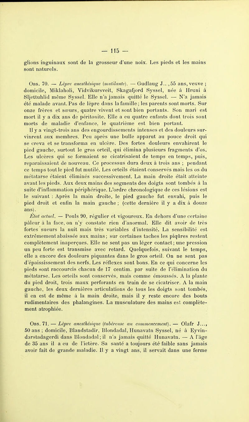 glions inguinaux sont de la grosseur d'une noix. Les pieds et les mains sont naturels. Oiis. 70. — Lèpre anesthésique {mutilante). —■ Gudlaug 3.. ,55 ans, veuve ; domicile, Miklaholi, Vidvikursveit, Skagafjord Syssel, née à Hruni à Sljettuhlid même Syssel. Elle n'a jamais quitté le Syssel. —■ N'a jamais été malade avant. Pas de lèpre dans la famille; les parents sont morts. Sur onze frères et sœurs, quatre vivent et sont bien portants. Son mari est mort il y a dix ans de péritonite. Elle a eu quatre enfants dont trois sont morts de maladie d'enfance, le quatrième est bien portant. 11 y a vingt-trois ans des engourdissements intenses et des douleurs sur- vinrent aux membres. Peu après une bulle apparut au pouce droit qui se creva et se transforma en ulcère. Des fortes douleurs envahirent le pied gauche, surtout le gros orteil, qui élimina plusieurs fragments d'os. Les ulcères qui se formaient se cicatrisaient de temps en temps, puis, reparaissaient de nouveau. Ce processus dura deux à trois ans ; pendant ce temps tout le pied fut mutilé. Les orteils étaient conservés mais les os du métatarse étaient éliminés successivement. La main droite était atteinte avant les pieds. Aux deux mains des segments des doigts sont tombés à la suite d'inflammation périphérique. L'ordre chronologique de ces lésions est le suivant : Après la main droite, le pied gauche fut envahi, puis le pied droit et enfin la main gauche ; (cette dernière il y a dix à douze ans). État actuel. — Pouls 90, régulier et vigoureux. En dehors d'une certaine pâleur à la face, on n'y constate rien d'anormal. Elle dit avoir de très fortes sueurs la nuit mais très variables d'intensité. La sensibilité est extrêmement abaissée aux mains; sur certaines taches les piqûres restent complètement inaperçues. Elle ne sent pas un léger contact; une pression un peu forte est transmise avec retard. Quelquefois, suivant le temps, elle a encore des douleurs piquantes dans le gros orteil. On ne sent pas d'épaississement des nerfs. Les réflexes sont bons. En ce qui concerne les pieds sont raccourcis chacun de 17 centim. par suite de l'élimination du métatarse. Les orteils sont conservés, mais comme émoussés. A la plante du pied droit, trois maux perforants en train de se cicatriser. A la main gauche, les deux dernières articulations de tous les doigts sont tombés, il en est de même à la main droite, mais il y reste encore des bouts rudimentaires des phalangines. La musculature des mains est complète- ment atrophiée. Obs. 71. — Lèpre anesthésique {tubéreuse au commencement).— Olafr J..., 50 ans ; domicile, Blandstadir, Blondadal, Hunavatn Syssel, né à Eyvin- darstadagerdi dans Blondadal; il n'a jamais quitté Hunavatn. — A l'âge de 35 ans il a eu de l'ictère. Sa santé a toujours été faible sans jamais avoir fait de grande maladie. 11 y a vingt ans, il servait dans une ferme
