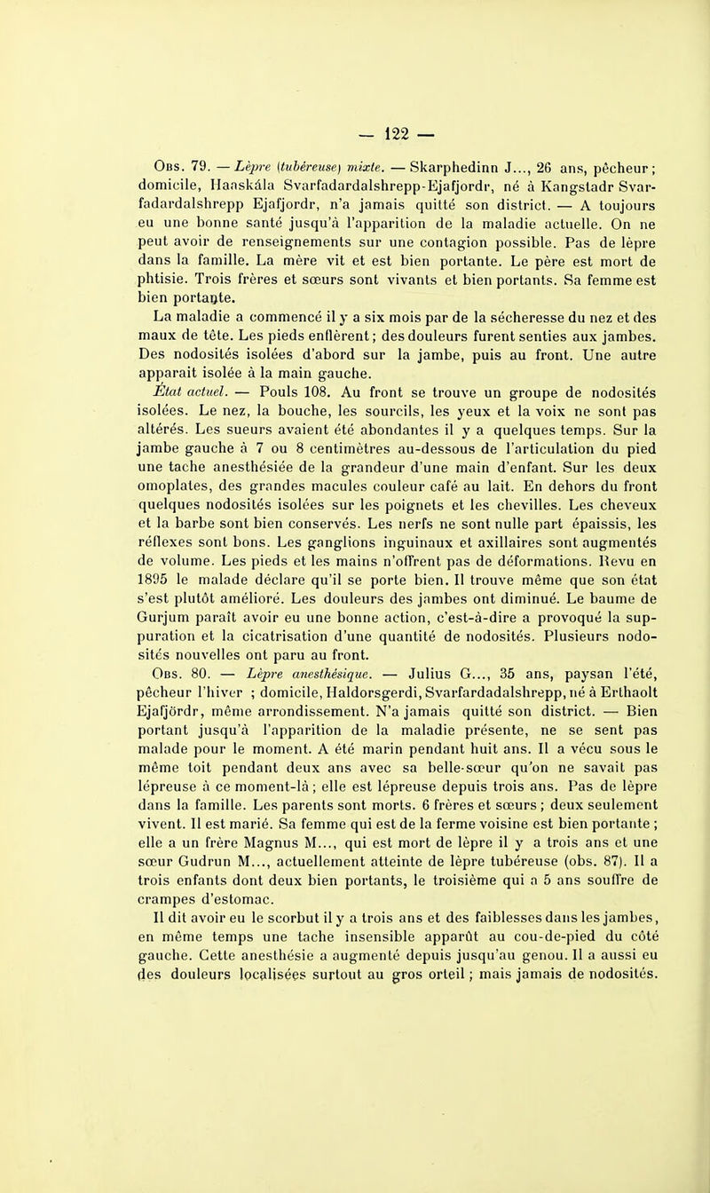 Obs. 79. —Lèpre [tubéreuse] mixte. —Skarphedinn J..., 26 ans, pêcheur; domicile, Hansivàla Svarfadardalshrepp-Ejafjordr, né à Kangsladr Svar- fadardalshrepp Ejafjordr, n'a jamais quitté son district. — A toujours eu une bonne santé jusqu'à l'apparition de la maladie actuelle. On ne peut avoir de renseignements sur une contagion possible. Pas de lèpre dans la famille. La mère vit et est bien portante. Le père est mort de phtisie. Trois frères et sœurs sont vivants et bien portants. Sa femme est bien portante. La maladie a commencé il y a six mois par de la sécheresse du nez et des maux de tête. Les pieds enflèrent; des douleurs furent senties aux jambes. Des nodosités isolées d'abord sur la jambe, puis au front. Une autre apparaît isolée à la main gauche. État actuel. — Pouls 108. Au front se trouve un groupe de nodosités isolées. Le nez, la bouche, les sourcils, les yeux et la voix ne sont pas altérés. Les sueurs avaient été abondantes il y a quelques temps. Sur la jambe gauche à 7 ou 8 centimètres au-dessous de l'articulation du pied une tache anesthésiée de la grandeur d'une main d'enfant. Sur les deux omoplates, des grandes macules couleur café au lait. En dehors du front quelques nodosités isolées sur les poignets et les chevilles. Les cheveux et la barbe sont bien conservés. Les nerfs ne sont nulle part épaissis, les réflexes sont bons. Les ganglions inguinaux et axillaires sont augmentés de volume. Les pieds et les mains n'offrent pas de déformations. Revu en 1895 le malade déclare qu'il se porte bien. Il trouve même que son état s'est plutôt amélioré. Les douleurs des jambes ont diminué. Le baume de Gurjum paraît avoir eu une bonne action, c'est-à-dire a provoqué la sup- puration et la cicatrisation d'une quantité de nodosités. Plusieurs nodo- sités nouvelles ont paru au front. Obs. 80. — Lèpre anesthésique. — Julius G..., 35 ans, paysan l'été, pêcheur l'hiver ; domicile, Haldorsgerdi, Svarfardadalshrepp, né à Erthaolt Ejafjordr, même arrondissement. N'a jamais quitté son district. — Bien portant jusqu'à l'apparition de la maladie présente, ne se sent pas malade pour le moment. A été marin pendant huit ans. Il a vécu sous le même toit pendant deux ans avec sa belle-sœur qu'on ne savait pas lépreuse à ce moment-là; elle est lépreuse depuis trois ans. Pas de lèpre dans la famille. Les parents sont morts. 6 frères et sœurs ; deux seulement vivent. Il est marié. Sa femme qui est de la ferme voisine est bien portante ; elle a un frère Magnus M..., qui est mort de lèpre il y a trois ans et une sœur Gudrun M..., actuellement atteinte de lèpre tubéreuse (obs. 87). Il a trois enfants dont deux bien portants, le troisième qui a 5 ans souffre de crampes d'estomac. Il dit avoir eu le scorbut il y a trois ans et des faiblesses dans les jambes, en même temps une tache insensible apparût au cou-de-pied du côté gauche. Cette anesthésie a augmenté depuis jusqu'au genou. Il a aussi eu des douleurs localisées surtout au gros orteil ; mais jamais de nodosités.