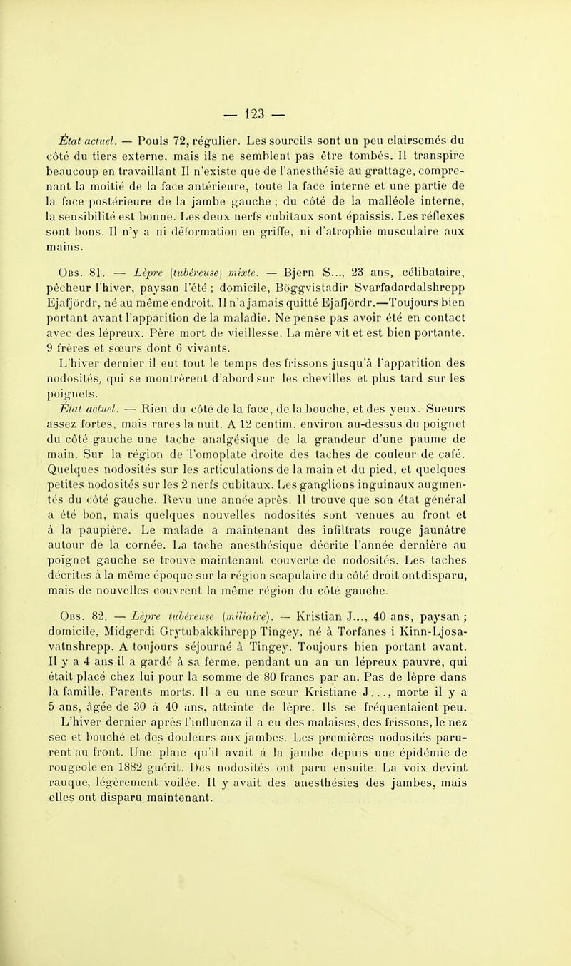 État actuel. — Pouls 72, régulier. Les sourcils sont un peu clairsemés du côté du tiers externe, mais ils ne semblent pas être tombés. Il transpire beaucoup en travaillant II n'existe que de l'anesthésie au grattage, compre- nant la moitié de la face antérieure, toute la face interne et une partie de la face postérieure de la jambe gauche ; du côté de la malléole interne, la sensibilité est bonne. Les deux nerfs cubitaux sont épaissis. Les réflexes sont bons. II n'y a ni déformation en griffe, ni d'atrophie musculaire aux mains. Obs. 81. — Lèpre (tubéreuse) mixte. — Bjern S..., 23 ans, célibataire, pêcheur l'hiver, paysan l'été ; domicile, Boggvistadir Svarfadardalshrepp Ejafjordr, né au même endroit. Il n'a jamais quitté Ejafjôrdr.—Toujours bien portant avant l'apparition de la maladie. Ne pense pas avoir été en contact avec des lépreux. Père mort de vieillesse. La mère vit et est bien portante. 9 frères et sœurs dont 6 vivants. L'hiver dernier il eut tout le temps des frissons jusqu'à l'apparition des nodosités, qui se montrèrent d'abord sur les chevilles et plus tard sur les poignets. État actuel. — Rien du côté de la face, de la bouche, et des yeux. Sueurs assez fortes, mais rares la nuit. A 12 centim. environ au-dessus du poignet du côté gauche une tache analgésique de la grandeur d'une paume de main. Sur la région de l'omoplate droite des taches de couleur de café. Quelques nodosités sur les articulations de la main et du pied, et quelques petites nodosités sur les 2 nerfs cubitaux. Les ganglions inguinaux augmen- tés du côté gauche. Revu une année après. 11 trouve que son état général a été bon, mais quelques nouvelles nodosités sont venues au front et à la paupière. Le malade a maintenant des in filtrats rouge jaunâtre autour de la cornée. La tache anesthésique décrite l'année dernière au poignet gauche se trouve maintenant couverte de nodosités. Les taches décrites à la même époque sur la région scapulaire du côté droit ontdisparu, mais de nouvelles couvrent la même région du côté gauche. Ous. 82. — Lèpre tubéreuse (iniliaire). — Kristian J..., 40 ans, paysan ; domicile, Midgerdi Grj-tubakkihrepp Tingey, né à Torfanes i Kinn-Ljosa- vatnshrepp. A toujours séjourné à Tingey. Toujours bien portant avant. Il y a 4 ans il a gardé à sa ferme, pendant un an un lépreux pauvre, qui était placé chez lui pour la somme de 80 francs par an. Pas de lèpre dans la famille. Parents morts. Il a eu une sœur Kristiane J..., morte il y a 5 ans, âgée de 30 à 40 ans, atteinte de lèpre. Ils se fréquentaient peu. L'hiver dernier après l'intluenza il a eu des malaises, des frissons, le nez sec et bouché et des douleurs aux jambes. Les premières nodosités paru- rent au front. Une plaie qu'il avait à la jambe depuis une épidémie de rougeole en 1882 guérit. Des nodosités ont paru ensuite. La voix devint rauque, légèrement voilée. 11 y avait des anesthésies des jambes, mais elles ont disparu maintenant.