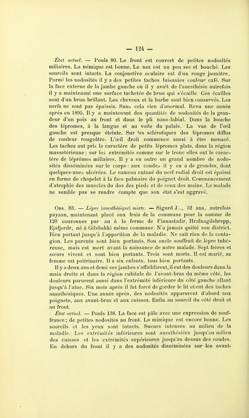 État actuel. — Pouls 80. Le front est couvert de petites nodosités miliaires. La mimique est lionne. Le nez est un peu sec et bouché. Les sourcils sont intacts. La conjonctive oculaire est d'un rouge jaunâtre. Parmi les nodosités il y a des petites taches luisantes couleur café. Sur la face externe de la jambe gauche où il y ava't de l'anesthésie autrefois il y a maintenant une surface tachetée de brun qui s'écaille. Ces écailles sont d'un brun brillant. Les cheveux et la barbe sont bien conservés. Les nerfs ne sont pas épaissis. Sans cela rien d'anormal. Revu une année après en 1895. Il y a maintenant des quantité;^, de nodosités de la gran- deur d'un pois au front et dans le pli naso-labial. Dans la bouche des lépromes, à la langue et au voile du palais. La vue de l'œil gauche est presque éteinte. Sur les sclérotiques des lépromes diffus de couleur rougeâtre. L'œil droit commence aussi à être menacé. Les taches ont pris le caractère de petits lépromes plats, dans la région massetérienne ; sur les extrémités comme sur le tronc elles ont le carac- tère de lépromes miliaires. Il y a en outre un grand nombre de nodo- sités disséminées sur le corps ; aux coude^ il y en a de grnmles, dont quelques-unes, ulcérées. Le rameau cutané du nerf radial droit est épaissi en forme de chapelet à la face palmaire du poignet droit. Commencement d'atrophie des muscles du dos des pieds et de ceux des mains. Le malade ne semble pas se rendre compte que son état s'est aggravé. Obs. 83. — Zèprc (miesthésique) mixte. — Sigurd J..., 32 ans, autrefois paysan, maintenant placé aux frais de la commune pour la somme de 120 couronnes par an à la ferme de Finnastadir, Hrafnagilshrepp, Ejafjordr, né à Gilsbakki même commune. N'a jamais quitté son district. Bien portant jusqu'à l'apparition de la maladie. Ne sait rien de la conta- gion. Les parents sont bien portants. Son oncle soufl'rait de lèpre tubé- reuse, mais est mort avant la naissance de notre malade. Sept frères et sœurs vivent et sont bien portants. Trois sont morts. Il est marié, sa femme est poitrinaire. Il a six enfants, tous bien portants. Il y a deux ans et demi ses jambes s'affaiblirent, il eut des douleurs dans la main droite et dans la région cubitale de l'avant-bras du même côté, les douleurs parurent aussi dans l'extrémité inférieure du côté gauche allant jusqu'à l'aîne. Six mois après il fut forcé de garder le lit et eut des taches aneslhésiques. Une année après, des nodosités apparurent d'abord aux poignets, aux avant-bras et aux cuisses. Enfin au sourcil du côté droit et au front. État actuel. — Pouls 138. La face est pâle avec une expression de souf- france; de petites nodosités au front. La mimique est encore bonne. Les sourcils et les yeux sont intacts. Sueurs intenses au milieu de la maladie. Les extrémités inférieures sont anesthésiées jusqu'au milieu des cuisses et les extrémités supérieures jusqu'au dessus des coudes. En dehors du front il y a des nodosités disséminées sur les avant-