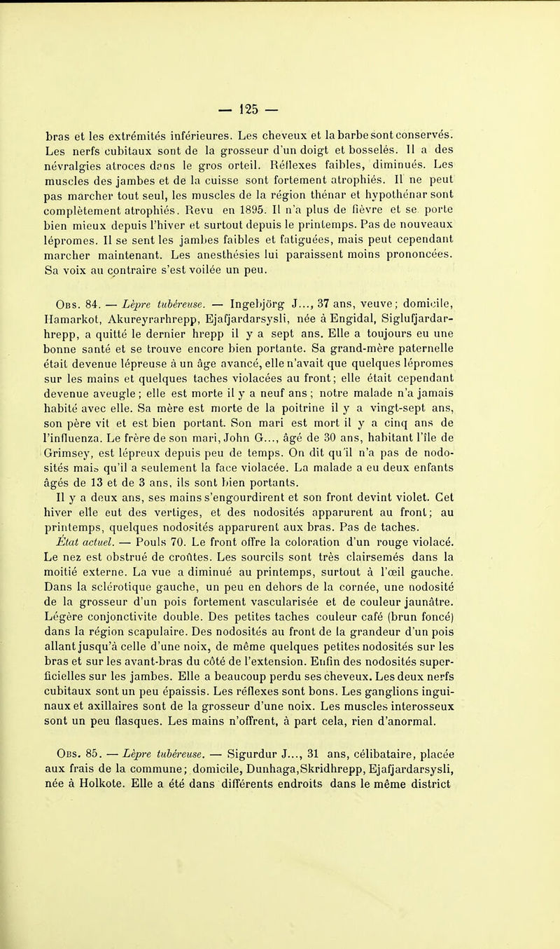 bras et les extrémités inférieures. Les cheveux et la barbe sont conservés. Les nerfs cubitaux sont de la grosseur d'un doigt et bosselés. 11 a des névralgies atroces d?ns le gros orteil. Réflexes faibles, diminués. Les muscles des jambes et de la cuisse sont fortement atrophiés. Il ne peut pas marcher tout seul, les muscles de la région thénar et hypothénar sont complètement atrophiés. Revu en 1895. Il n'a plus de fièvre et se porte bien mieux depuis l'hiver et surtout depuis le printemps. Pas de nouveaux lépromes. Il se sent les jambes faibles et fatiguées, mais peut cependant marcher maintenant. Les anesthésies lui paraissent moins prononcées. Sa voix au contraire s'est voilée un peu. Obs. 84. — Lèpre tubéreuse. — Ingebjôrg J..., 37 ans, veuve; domicile, Hamarkot, Akureyrarhrepp, Ejafjardarsysli, née à Engidal, Siglufjardar- hrepp, a quitté le dernier hrepp il y a sept ans. Elle a toujours eu une bonne santé et se trouve encore bien portante. Sa grand-mère paternelle était devenue lépreuse à un âge avancé, elle n'avait que quelques lépromes sur les mains et quelques taches violacées au front; elle était cependant devenue aveugle ; elle est morte il y a neuf ans ; notre malade n'a jamais habité avec elle. Sa mère est morte de la poitrine il y a vingt-sept ans, son père vit et est bien portant. Son mari est mort il y a cinq ans de l'influenza. Le frère de son mari, John G..., âgé de 30 ans, habitant l'île de Grimsey, est lépreux depuis peu de temps. On dit qu'il n'a pas de nodo- sités maia qu'il a seulement la face violacée. La malade a eu deux enfants âgés de 13 et de 3 ans, ils sont bien portants. Il y a deux ans, ses mains s'engourdirent et son front devint violet. Cet hiver elle eut des vertiges, et des nodosités apparurent au front; au printemps, quelques nodosités apparurent aux bras. Pas de taches. État actuel. — Pouls 70. Le front offre la coloration d'un rouge violacé. Le nez est obstrué de croûtes. Les sourcils sont très clairsemés dans la moitié externe. La vue a diminué au printemps, surtout à l'œil gauche. Dans la sclérotique gauche, un peu en dehors de la cornée, une nodosité de la grosseur d'un pois fortement vascularisée et de couleur jaunâtre. Légère conjonctivite double. Des petites taches couleur café (brun foncé) dans la région scapulaire. Des nodosités au front de la grandeur d'un pois allant jusqu'à celle d'une noix, de même quelques petites nodosités sur les bras et sur les avant-bras du côté de l'extension. Enfin des nodosités super- ficielles sur les jambes. Elle a beaucoup perdu ses cheveux. Les deux nerfs cubitaux sont un peu épaissis. Les réflexes sont bons. Les ganglions ingui- naux et axillaires sont de la grosseur d'une noix. Les muscles interosseux sont un peu flasques. Les mains n'offrent, à part cela, rien d'anormal. Obs. 85. —Lèpre tubéreuse. — Sigurdur J..., 31 ans, célibataire, placée aux frais de la commune; domicile, Dunhaga,Skridhrepp, Ejafjardarsysli, née à Holkote. Elle a été dans différents endroits dans le même district