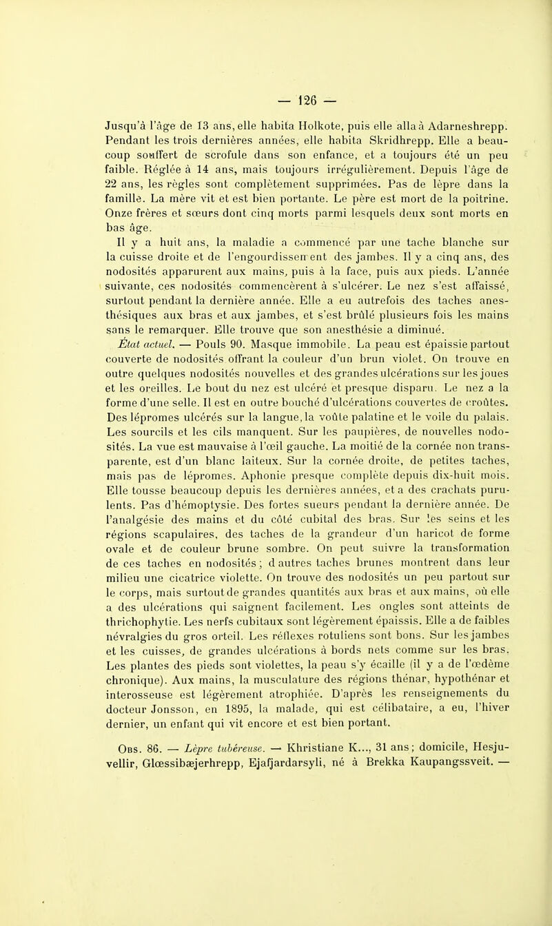 Jusqu'à l'âge de 13 ans, elle habita Holkote, puis elle alla à Adarneshrepp. Pendant les trois dernières années, elle habita Skridhrepp. Elle a beau- coup sotifFert de scrofule dans son enfance, et a toujours été un peu faible. Réglée à 14 ans, mais toujours irrégulièrement. Depuis l'âge de 22 ans, les règles sont complètement supprimées. Pas de lèpre dans la famille. La mère vit et est bien portante. Le père est mort de la poitrine. Onze frères et sœurs dont cinq morts parmi lesquels deux sont morts en bas âge. Il y a huit ans, la maladie a commencé par une tache blanche sur la cuisse droite et de l'engourdissenrent des jambes. 11 y a cinq ans, des nodosités apparurent aux mains, puis à la face, puis aux pieds. L'année suivante, ces nodosités commencèrent à s'ulcérer. Le nez s'est affaissé, surtout pendant la dernière année. Elle a eu autrefois des taches anes- thésiques aux bras et aux jambes, et s'est brûlé plusieurs fois les mains sans le remarquer. Elle trouve que son anesthésie a diminué. État actuel. — Pouls 90. Masque immobile. La peau est épaissie partout couverte de nodosités offrant la couleur d'un brun violet. On trouve en outre quelques nodosités nouvelles et des grandes ulcérations sur les joues et les oreilles. Le bout du nez est ulcéré et presque disparu. Le nez a la forme d'une selle. Il est en outre bouché d'ulcérations couvertes de croûtes. Des lépromes ulcérés sur la langue, la voûte palatine et le voile du palais. Les sourcils et les cils manquent. Sur les paupières, de nouvelles nodo- sités. La vue est mauvaise à l'œil gauche. La moitié de la cornée non trans- parente, est d'un blanc laiteux. Sur la cornée droite, de petites taches, mais pas de lépromes. Aphonie presque complète depuis dix-huit mois. Elle tousse beaucoup depuis les dernières années, et a des crachats puru- lents. Pas d'hémoptysie. Des fortes sueurs pendant la dernière année. De l'analgésie des mains et du côté cubital des bras. Sur les seins et les régions scapulaires, des taches de la grandeur d'un haricot de forme ovale et de couleur brune sombre. On peut suivre la transformation de ces taches en nodosités; d autres taches brunes montrent dans leur milieu une cicatrice violette. On trouve des nodosités un peu partout sur le corps, mais surtout de grandes quantités aux bras et aux mains, où elle a des ulcérations qui saignent facilement. Les ongles sont atteints de thrichophytie. Les nerfs cubitaux sont légèrement épaissis. Elle a de faibles névralgies du gros orteil. Les réflexes rotuliens sont bons. Sur les jambes et les cuisses, de grandes ulcérations à bords nets comme sur les bras, Les plantes des pieds sont violettes, la peau s'y écaille (il y a de l'œdème chronique). Aux mains, la musculature des régions thénar, hypothénar et interosseuse est légèrement atrophiée. D'après les renseignements du docteur Jonsson, en 1895, la malade, qui est célibataire, a eu, l'hiver dernier, un enfant qui vit encore et est bien portant. Obs. 86. — Lèpre tubéreuse. — Khristiane K..., 31 ans; domicile, Hesju- vellir, Glœssibaejerhrepp, Ejafjardarsyli, né à Brekka Kaupangssveit. —