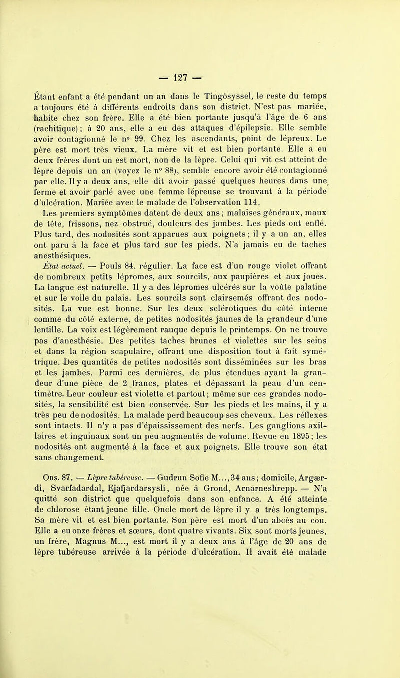 Étant enfant a été pendant un an dans le Tingôsyssel, le reste du temps a toujours été à différents endroits dans son district. N'est pas mariée, habite chez son frère. Elle a été bien portante jusqu'à l'âge de 6 ans (rachitique) ; à 20 ans, elle a eu des attaques d'épilepsie. Elle semble avoir contagionné le n° 99. Chez les ascendants, point de lépreux. Le père est mort très vieux. La mère vit et est bien portante. Elle a eu deux frères dont un est mort, non de la lèpre. Celui qui vit est atteint de lèpre depuis un an (voyez le n° 88), semble encore avoir été contagionné par elle. Il y a deux ans, elle dit avoir passé quelques heures dans une_ ferme et avoir parlé avec une femme lépreuse se trouvant à la période d'ulcération. Mariée avec le malade de l'observation 114. Les premiers symptômes datent de deux ans; malaises généraux, maux de tête, frissons, nez obstrué, douleurs des jambes. Les pieds ont entlé. Plus tard, des nodosités sont apparues aux poignets ; il y a un an, elles ont paru à la face et plus tard sur les pieds. N'a jamais eu de taches anesthésiques. État actuel. — Pouls 84, i-égulier. La face est d'un rouge violet offrant de nombreux petits lépromes, aux sourcils, aux paupières et aux joues. La langue est naturelle. Il y a des lépromes ulcérés sur la voûte palatine et sur le voile du palais. Les sourcils sont clairsemés offrant des nodo- sités. La vue est bonne. Sur les deux sclérotiques du côté interne comme du côté externe, de petites nodosités jaunes de la grandeur d'une lentille. La voix est légèrement rauque depuis le printemps. On ne trouve pas d'anesthésie. Des petites taches brunes et violettes sur les seins et dans la région scapulaire, offrant une disposition tout à fait symé- trique. Des quantités de petites nodosités sont disséminées sur les bras et les jambes. Parmi ces dernières, de plus étendues ayant la gran- deur d'une pièce de 2 francs, plates et dépassant la peau d'un cen- timètre. Leur couleur est violette et partout; même sur ces grandes nodo- sités, la sensibilité est bien conservée. Sur les pieds et les mains, il y a très peu de nodosités. La malade perd beaucoup ses cheveux. Les réflexes sont intacts. Il n'y a pas d'épaississement des nerfs. Les ganglions axil- laires et inguinaux sont un peu augmentés de volume. Revue en 1895; les nodosités ont augmenté à la face et aux poignets. Elle trouve sou état sans changement. Obs. 87. — Lèpre tubéreuse. — Gudrun Sofie M...,34 ans; domicile, Argœr- di, Svarfadardal, Ejafjardarsysli, née à Grond, Arnarneshrepp. — N'a quitté son district que quelquefois dans son enfance. A été atteinte de chlorose étant jeune fille. Oncle mort de lèpre il y a très longtemps. Sa mère vit et est bien portante. Son père est mort d'un abcès au cou. Elle a eu onze frères et sœurs, dont quatre vivants. Six sont morts jeunes, un frère, Magnus M..., est mort il y a deux ans à l'âge de 20 ans de lèpre tubéreuse arrivée à la période d'ulcération. Il avait été malade