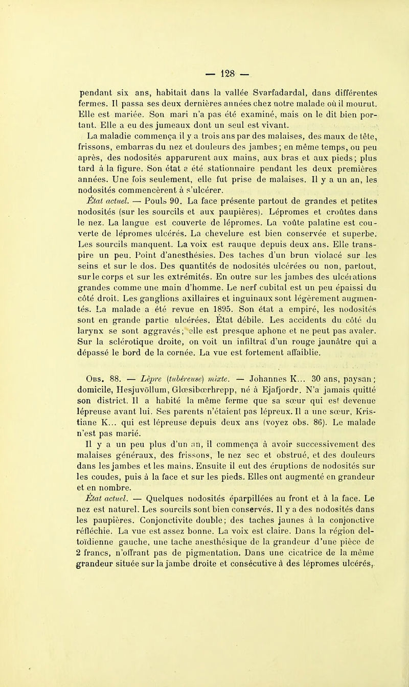 pendant six ans, habitait dans la vallée Svarfadardal, dans différentes fermes. Il passa ses deux dernières années chez notre malade où il mourut. Elle est mariée. Son mari n'a pas été examiné, mais on le dit bien por- tant. Elle a eu des jumeaux dont un seul est vivant. La maladie commença il y a trois ans par des malaises, des maux de tête, frissons, embarras du nez et douleurs des jambes; en même temps, ou peu après, des nodosités apparurent aux mains, aux bras et aux pieds; plus tard à la figure. Son état a été stationnaire pendant les deux premières années. Une fois seulement, elle fut prise de malaises. Il y a un an, les nodosités commencèrent à s'ulcérer. État actuel. — Pouls 90. La face présente partout de grandes et petites nodosités (sur les sourcils et aux paupières). Lépromes et croûtes dans le nez. La langue est couverte de lépromes. La voûte palatine est cou- verte de lépromes ulcérés. La chevelure est bien conservée et supei'be. Les sourcils manquent. La voix est rauque depuis deux ans. Elle trans- pire un peu. Point d'anesthésies. Des taches d'un brun violacé sur les seins et sur le dos. Des quantités de nodosités ulcérées ou non, partout, surle corps et sur les extrémités. En outre sur les jambes des ulcérations grandes comme une main d'homme. Le nerf cubital est un peu épaissi du côté droit. Les ganglions axillaires et inguinaux sont légèrement augmen- tés. La malade a été revue en 1895. Son état a empiré, les nodosités sont en grande partie ulcérées. Etat débile. Les accidents du côté du larynx se sont aggravés; oUe est presque aphone et ne peut pas avaler. Sur la sclérotique droite, on voit un infiltrai d'un rouge jaunâtre qui a dépassé le bord de la cornée. La vue est fortement affaiblie. Obs. 88. — Lèpre (tubéreuse) mixte. — Johannes K... 30 ans, paysan; domicile, Hesjuvôllum, Glœsibœrhrepp, né à Ejafjordr. N'a jamais quitté son district. Il a habité la même ferme que sa sœur qui est devenue lépreuse avant lui. Ses parents n'étaient pas lépreux. Il a une sœur, Kris- tiane K... qui est lépreuse depuis deux ans (voyez obs. 86). Le malade n'est pas marié. Il y a un peu plus d'un ;in, il commença à avoir successivement des malaises généraux, des frissons, le nez sec et obstrué, et des douleurs dans les jambes et les mains. Ensuite il eut des éruptions de nodosités sur les coudes, puis à la face et sur les pieds. Elles ont augmenté en grandeur et en nombre. État actuel. — Quelques nodosités éparpillées au front et à la face. Le nez est naturel. Les sourcils sont bien conservés. Il y a des nodosités dans les paupières. Conjonctivite double ; des taches jaunes à la conjonctive réfléchie. La vue est assez bonne. La voix est claire. Dans la région del- toïdienne gauche, une tache anesthésique de la grandeur d'une pièce de 2 francs, n'ofl^rant pas de pigmentation. Dans une cicatrice de la môme grandeur située sur la jambe droite et consécutive à des lépromes ulcérés,.