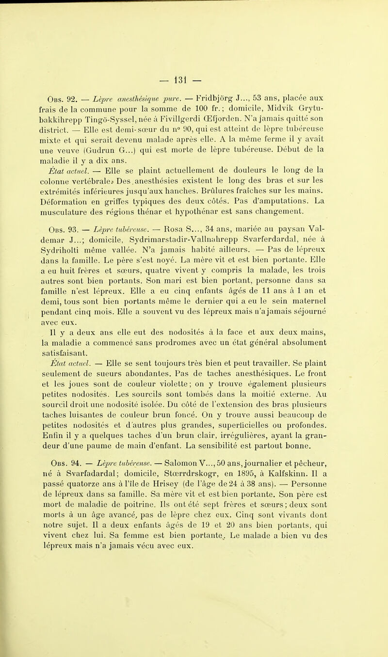 Obs. 92. — Lèpre cmesthésique pure. — Fridbjôrg J..., 53 ans, placée aux frais de la commune pour la somme de 100 fr. ; domicile, Midvik Grytu- bakkihrepp Tingo-Syssel, née à Fivillgerdi Œfjorden. N'a jamais quitté son district. — Elle est demi-sœur du n 90, qui est atteint de lèpre tubéreuse mixte et qui serait devenu malade après elle. A la même ferme il y avait une veuve (Gudrun G...) qui est morte de lèpre tubéreuse. Début de la maladie il y a dix ans. État actuel. — Elle se plaint actuellement de douleurs le long de la colonne vertébrale.'Des.anesthésies existent le long des bras et sur les extrémités inférieures jusqu'aux hanches. Brûlures fraîches sur les mains. Déformation en griffes typiques des deux côtés. Pas d'amputations. La musculature des régions thénar et hypothénar est sans changement. Obs. 93. — Lèpre tubéreuse. — Rosa S..., 34 ans, mariée au paysan Val- demar J...; domicile, Sydrimarstadir-Vallnahrepp Svarferdardal, née à Sydriholti même vallée. N'a jamais habité ailleurs. — Pas de lépreux dans la famille. Le père s'est noyé. La mère vit et est bien portante. Elle a eu huit frères et sœurs, quatre vivent y compris la malade, les trois autres sont bien portants. Son mari est bien portant, personne dans sa famille n'est lépreux. Elle a eu cinq enfants âgés de 11 ans à 1 an et demi, tous sont bien portants même le dernier qui a eu le sein maternel pendant cinq mois. Elle a souvent vu des lépreux mais n'a jamais séjourné avec eux. Il y a deux ans elle eut des nodosités à la face et aux deux mains, la maladie a commencé sans prodromes avec un état général absolument satisfaisant. État actuel. — Elle se sent toujours très bien et peut travailler. Se plaint seulement de sueurs abondantes. Pas de taches anesthésiques. Le front et les joues sont de couleur violette; on y trouve également plusieurs petites nodosités. Les sourcils sont tombés dans la moitié externe. Au sourcil droit une nodosité isolée. Du côté de l'extension des bras plusieurs taches luisantes de couleur brun foncé. On y trouve aussi beaucoup de petites nodosités et d'autres plus grandes, superficielles ou profondes. Enfin il y a quelques taches d'un brun clair, irrégulières, ayant la gran- deur d'une paume de main d'enfant. La sensibilité est partout bonne. Obs. 94. — Lèpre tubéreuse. — Salomon V..., 50 ans, journalier et pêcheur, né à Svarfadardal ; domicile, Stœrrdrskogr, en 1895, à Kalfskinn. Il a passé quatorze ans à l'île de Hrisey (de l'âge de 24 à 38 ans). — Personne de lépreux dans sa famille. Sa mère vit et est bien portante. Son père est mort de maladie de poitrine. Ils ont été sept frères et sœurs; deux sont morts à un âge avancé., pas de lèpre chez eux. Cinq sont vivants dont notre sujet. Il a deux enfants âgés de 19 et 20 ans bien portants, qui vivent chez lui. Sa femme est bien portante^. Le malade a bien vu des lépreux mais n'a jamais vécu avec eux.