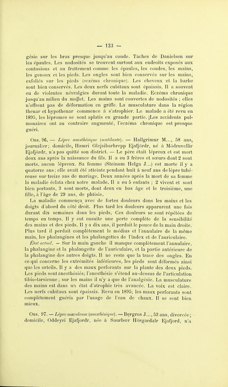 gésie sur les bras presque jusqu'au coude. Taches de Danielsen sur les épaules. Los nodosités se trouvent surtout aux endroits exposés aux contusions et au frottement comme les épaules, les coudes, les mains, les genoux et les pieds. Les ongles sont bien conservés sur les mains, exfoliés sur les pieds (eczéma chronique). Les cheveux et la barbe sont bien conservés. Les deux nerfs cubitaux sont épaissis. Il a souvent eu de violentes névralgies durant toute la maladie. Eczéma chronique jusqu'au milieu du mollet. Les mains sont couvertes de nodosités ; elles n'offrent pas de déformation en griffe. La musculature dans la région thenar et hypothenar commence à s'atrophier. Le malade a été revu en 1895, les lépromes se sont aplatis en grande partie. [Les accidents pul- monaires ont au contraire augmenté, l'eczéma chronique est presque guéri. Obs. 96. — Lèpre cmestJiésique (mutilante). — Hallgrimur M..., 58 ans, journalier; domicile, Ilamri Glejsibarhrepp Ejafjordr, né à Modruvollir Ejafjordr, n'a pas quitté son district. — I^e père était lépreux et est mort deux ans après la naissance du fils. Il a eu 3 frères et sœurs dont 2 sont morts, aucun lépreux. Sa femme (Steinum Helga J...) est morte il y a quatorze ans; elle avait été atteinte pendant huit à neuf ans de lèpre tubé- reuse sur treize ans de mariage. Deux années après la mort de sa femme la maladie éclata chez notre malade. Il a eu 5 enfants ; 2 vivent et sont bien portants, 3 sont morts, dont deux en bas âge et le troisième, une fille, à l'âge de 29 ans, de phtisie. La maladie commença avec de fortes douleurs dans les mains et les doigts d'abord du côté droit. Plus tard les douleurs apparurent une fois durant dix semaines dans les pieds. Ces douleurs se sont répétées de temps en temps. Il y eut ensuite une perte complète de la sensibilité des mains et des pieds. Il y a dix ans, il perdait le pouce de la main droite. Plus tard il perdait complètement le médius et l'annulaire de la même main, les phaiangines et les phalangettes de l'index et de l'auriculaire. Etat actuel. — Sur la main gauche il manque complètement l'annulaire, la phalangine et la phalangette de l'auriculaire, et la partie antérieure de la phalangine des autres doigts. Il ne reste que la trace des ongles. En ce qui concerne les extrémités inférieures, les pieds sont déformés ainsi que les orteils. Il y a des maux perforants sur la plante des deux pieds. Les pieds sont anesthésiés; l'anesthésie s'étend au-dessus de l'articulation tibio-tarsienne ; sur les mains il n'y a que de l'analgésie. La musculature des mains est dans un état d'atrophie très avancée. La voix est claire. Les nerfs cubitaux sont épaissis. Revu en 1895; les maux perforants sont complètement guéris par l'usage de l'eau de chaux. Il se sent bien mieux. Obs. 97. — Lèpre maculeuse (anesthés/que). — Bergros J..., 53 ans, divorcée; • domicile, Oddeyri Ejafjordr, née à Saurbœr Hôrgardalr Ejafjord, n'a