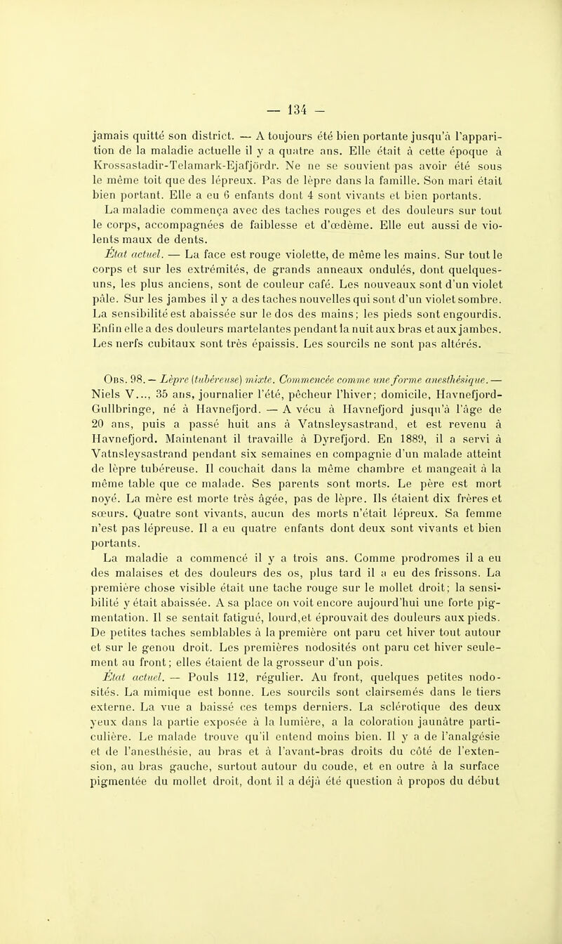 jamais quitté son district. — A toujours été bien portante jusqu'à l'appari- tion de la maladie actuelle il y a quatre ans. Elle était à cette époque à Krossastadir-Telamark-Ejafjôrdr. Ne ne se souvient pas avoir été sous le même toit que des lépreux. Pas de lèpre dans la famille. Son mari était bien portant. Elle a eu 6 enfants dont 4 sont vivants et bien portants. La maladie commença avec des taches rouges et des douleurs sur tout le corps, accompagnées de faiblesse et d'œdème. Elle eut aussi de vio- lents maux de dents. État actuel. — La face est rouge violette, de môme les mains. Sur tout le corps et sur les extrémités, de grands anneaux ondulés, dont quelques- uns, les plus anciens, sont de couleur café. Les nouveaux sont d'un violet pâle. Sur les jambes il y a des taches nouvelles qui sont d'un violet sombre. La sensibilité est abaissée sur le dos des mains; les pieds sont engourdis. Enfin ellea des douleurs martelantes pendant la nuit aux bras etauxjambcs. Les nerfs cubitaux sont très épaissis. Les sourcils ne sont pas altérés. Obs. 98. — Lèpre (tubéreuse) mixte. Commencée comme une forme anesthésique. — Niels V..., 35 ans, journalier l'été, pêcheur l'hiver; domicile, Havnefjord- GuUbringe, né à Havnefjord. — A vécu à Ilavnefjord jusqu'à l'âge de 20 ans, puis a passé huit ans à Vatnsleysastrand, et est revenu à Havnefjord. Maintenant il travaille à Dyrefjord. En 1889, il a servi à Vatnsleysastrand pendant six semaines en compagnie d'un malade atteint de lèpre tubéreuse. Il couchait dans la même chambre et mangeait à la même table que ce malade. Ses parents sont morts. Le père est mort noyé. La mère est morte très âgée, pas de lèpre. Ils étaient dix frères et sœurs. Quatre sont vivants, aucun des morts n'était lépreux. Sa femme n'est pas lépreuse. Il a eu quatre enfants dont deux sont vivants et bien portants. La maladie a commencé il y a trois ans. Comme prodromes il a eu des malaises et des douleurs des os, plus tard il a eu des frissons. La première chose visible était une tache rouge sur le mollet droit; la sensi- bilité y était abaissée. A sa place on voit encore aujourd'hui une forte pig- mentation. Il se sentait fatigué, lourd,et éprouvait des douleurs aux pieds. De petites taches semblables à la première ont paru cet hiver tout autour et sur le genou droit. Les premières nodosités ont paru cet hiver seule- ment au front; elles étaient de la grosseur d'un pois. Etat actuel. — Pouls 112, régulier. Au front, quelques petites nodo- sités. La mimique est bonne. Les sourcils sont clairsemés dans le tiers externe. La vue a baissé ces temps derniers. La sclérotique des deux yeux dans la partie exposée à la lumière, a la coloration jaunâtre parti- culière. Le malade trouve qu'il entend moins bien. Il y a de l'analgésie et de l'anesthésie, au bras et à l'avant-bras droits du côté de l'exten- sion, au bras gauche, surtout autour du coude, et en outre à la surface pigmentée du mollet droit, dont il a déjà été question à propos du début