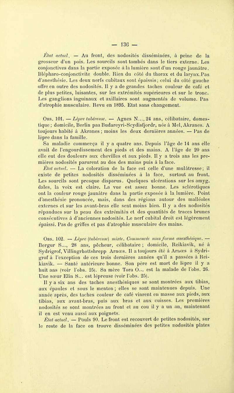 Etat actuel. — Au front, des nodosités disséminées, à peine de la grosseur d'un pois. Les sourcils sont tombés dans le tiers externe. Les conjonctives dans la partie exposée à la lumière sont d'un rouge jaunâtre. Blépharo-conjonctivite double. Rien du côté du thorax et du larynx.Pas d'anesthésie. Les deux nerfs cubitaux sont épaissis; celui du côté gauche offre en outre des nodosités. Il y a de grandes taches couleur de café et de plus petites, luisantes, sur les extrémités supérieures et sur le tronc. Les ganglions inguinaux et axillaires sont augmentés de volume. Pas d'atrophie musculaire. Revu en 1895. Etat sans changement. Obs. lOL — Lèpre tubéreuse. — Agnes N..., 24 ans, célibataire, domes- tique; domicile, Berlin paa Budareyri-Scydisfjordr, née à Mel, Akranes. A toujours habité à Akranes ; moins les deux dernières années. — Pas de lèpre dans la famille. Sa maladie commença il y a quatre ans. Depuis l'âge de 14 ans elle avait de l'engourdissement des pieds et des mains. A l'âge de 20 ans elle eut des douleurs aux chevilles et aux pieds. Il y a trois ans les pre- mières nodosités parurent au dos des mains puis à la face. État actuel. — La coloration de la face est celle d'une mulâtresse; il existe de petites nodosités disséminées â la face, surtout au front. Les sourcils sont presque disparus. Quelques ulcérations sur les amyg. dales, la voix est claire. La vue est assez bonne. Les sclérotiques ont la couleur rouge jaunâtre dans la partie exposée à la lumière. Point d'anesthésie prononcée, mais, dans des régions autour des malléoles externes et sur les avant-bras elle sent moins bien. Il y a des nodosités répandues sur la peau des extrémités et des quantités de traces brunes consécutives â d'anciennes nodosités. Le nerf cubital droit est légèrement épaissi. Pas de grilTes et pas d'atrophie musculaire des mains. Obs. 102. — Lèpre (tubéreuse) mixte. Commencée sous forme anesthèsîque. — Bergur S..., 28 ans, pécheur, céhbataire ; domicile, Reikiavik, né à Sydrigrof, Villingrhottshrepp Arnœs. Il a toujours été à Arnœs â Sydri- gTof à l'exception de ces trois dernières années qu'il a passées à Rei- kiavik. — Santé antérieure bonne. Son père est mort de lèpre il y a huit ans (voir lobs. 25|. Sa mère Tora 0... est la malade de l'obs. 26. Une sœur Elin S... est lépreuse (voir l'obs. 25). II y a six ans des taches anesthésiques se sont montrées aux tibias, aux épaules et sous le menton ; elles se sont maintenues depuis. Une année après, des taches couleur de café vinrent en masse aux pieds, aux tibias, aux avant-bras, puis aux bras et aux cuisses. Les premières nodosités se sont montrées au front et au cou il y a un an, maintenant il en est venu aussi aux poignets. État actuel. — Pouls 90. Le front est recouvert de petites nodosités, sur le reste de la face on trouve disséminées des petites nodosités plates