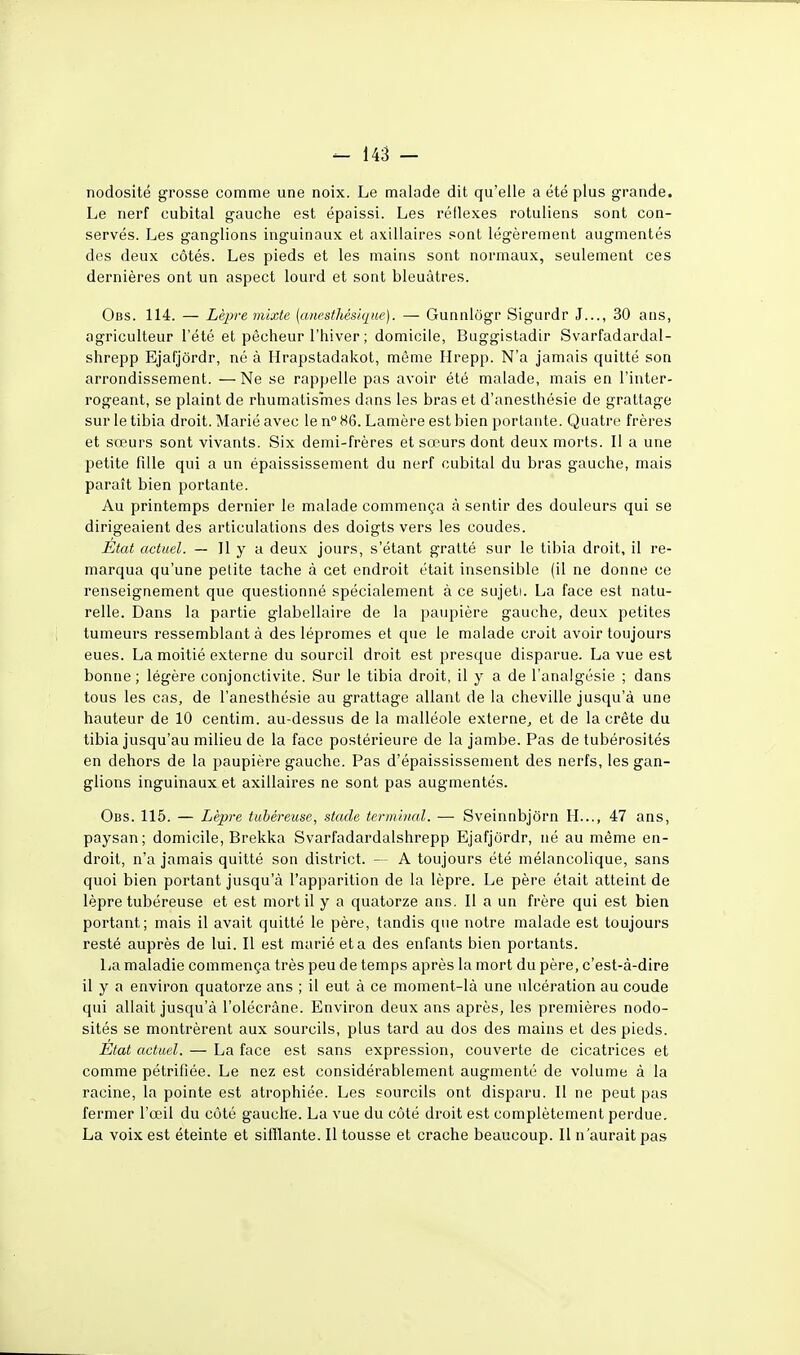 - m - nodosité grosse comme une noix. Le malade dit qu'elle a été plus grande. Le nerf cubital gauche est épaissi. Les réflexes rotuliens sont con- servés. Les ganglions inguinaux et axillaires sont légèrement augmentés des deux côtés. Les pieds et les mains sont normaux, seulement ces dernières ont un aspect lourd et sont bleuâtres. Obs. 114. — Lèpremixte {anesthésique). — Gunnlôgr Sigurdr J..., 30 ans, agriculteur l'été et pêcheur l'hiver ; domicile, Buggistadir Svarfadardal- shrepp Ejafjôrdr, né à Hrapstadakot, même Hrepp. N'a jamais quitté son arrondissement. —Ne se rappelle pas avoir été malade, mais en l'inter- rogeant, se plaint de rhumatismes dans les bras et d'anesthésie de grattage sur le tibia droit. Marié avec le n° 86. Lamère est bien portante. Quatre frères et sœurs sont vivants. Six demi-frères et sœurs dont deux morts. Il a une petite fille qui a un épaississement du nerf cubital du bras gauche, mais paraît bien portante. Au printemps dernier le malade commença à sentir des douleurs qui se dirigeaient des articulations des doigts vers les coudes. I^tat actuel. — 11 y a deux jours, s'étant gratté sur le tibia droit, il re- marqua qu'une petite tache à cet endroit était insensible (il ne donne ce renseignement que questionné spécialement à ce sujeti. La face est natu- relle. Dans la partie glabellaire de la paupière gauche, deux petites tumeurs ressemblant à des lépromes et que le malade croit avoir toujours eues. La moitié externe du sourcil droit est presque disparue. La vue est bonne; légère conjonctivite. Sur le tibia droit, il y a de l'analgésie ; dans tous les cas, de l'anesthésie au grattage allant de la cheville jusqu'à une hauteur de 10 centim. au-dessus de la malléole externe^ et de la crête du tibia jusqu'au milieu de la face postérieure de la jambe. Pas de tubérosités en dehors de la paupière gauche. Pas d'épaississement des nerfs, les gan- glions inguinaux et axillaires ne sont pas augmentés. Obs. 115. — Lèpre tubéreuse, stade terminal. — Sveinnbjôrn H..., 47 ans, paysan; domicile, Brekka Svarfadardalshrepp Ejafjôrdr, né au même en- droit, n'a jamais quitté son district. - A toujours été mélancolique, sans quoi bien portant jusqu'à l'apparition de la lèpre. Le père était atteint de lèpre tubéreuse et est mort il y a quatorze ans. Il a un frère qui est bien portant; mais il avait quitté le père, tandis que notre malade est toujours resté auprès de lui. Il est marié et a des enfants bien portants. La maladie commença très peu de temps après la mort du père, c'est-à-dire il y a environ quatorze ans ; il eut à ce moment-là une ulcération au coude qui allait jusqu'à l'olécrâne. Environ deux ans après, les premières nodo- sités se montrèrent aux sourcils, plus tard au dos des mains et des pieds. État actuel. — La face est sans expression, couverte de cicatrices et comme pétrifiée. Le nez est considérablement augmenté de volume à la racine, la pointe est atrophiée. Les sourcils ont disparu. Il ne peut pas fermer l'œil du côté gauche. La vue du côté droit est complètement perdue. La voix est éteinte et sifflante. Il tousse et crache beaucoup. Il n'aurait pas